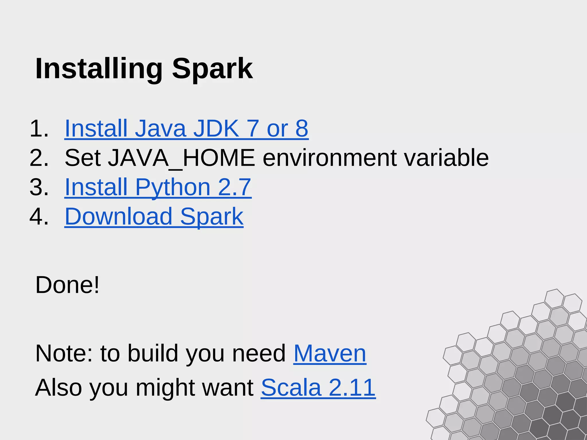 Installing Spark 1. Install Java JDK 7 or 8 2. Set JAVA_HOME environment variable 3. Install Python 2.7 4. Download Spark Done! Note: to build you need Maven Also you might want Scala 2.11 