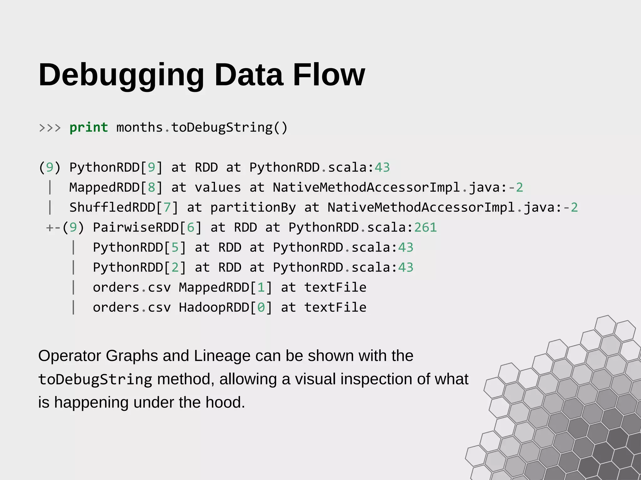Debugging Data Flow >>> print months.toDebugString() (9) PythonRDD[9] at RDD at PythonRDD.scala:43 | MappedRDD[8] at values at NativeMethodAccessorImpl.java:-2 | ShuffledRDD[7] at partitionBy at NativeMethodAccessorImpl.java:-2 +-(9) PairwiseRDD[6] at RDD at PythonRDD.scala:261 | PythonRDD[5] at RDD at PythonRDD.scala:43 | PythonRDD[2] at RDD at PythonRDD.scala:43 | orders.csv MappedRDD[1] at textFile | orders.csv HadoopRDD[0] at textFile Operator Graphs and Lineage can be shown with the toDebugString method, allowing a visual inspection of what is happening under the hood. 