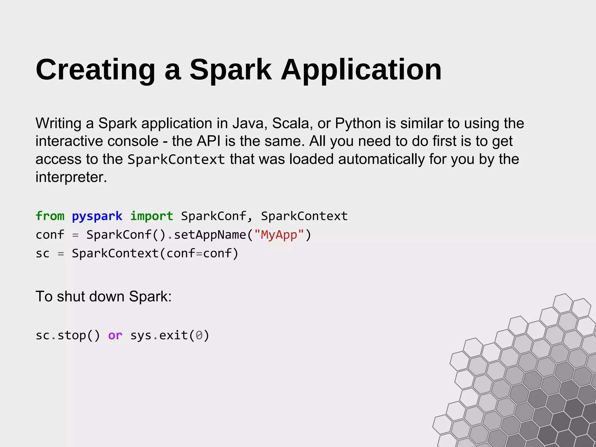 Creating a Spark Application Writing a Spark application in Java, Scala, or Python is similar to using the interactive console - the API is the same. All you need to do first is to get access to the SparkContext that was loaded automatically for you by the interpreter. from pyspark import SparkConf, SparkContext conf = SparkConf().setAppName("MyApp") sc = SparkContext(conf=conf) To shut down Spark: sc.stop() or sys.exit(0) 
