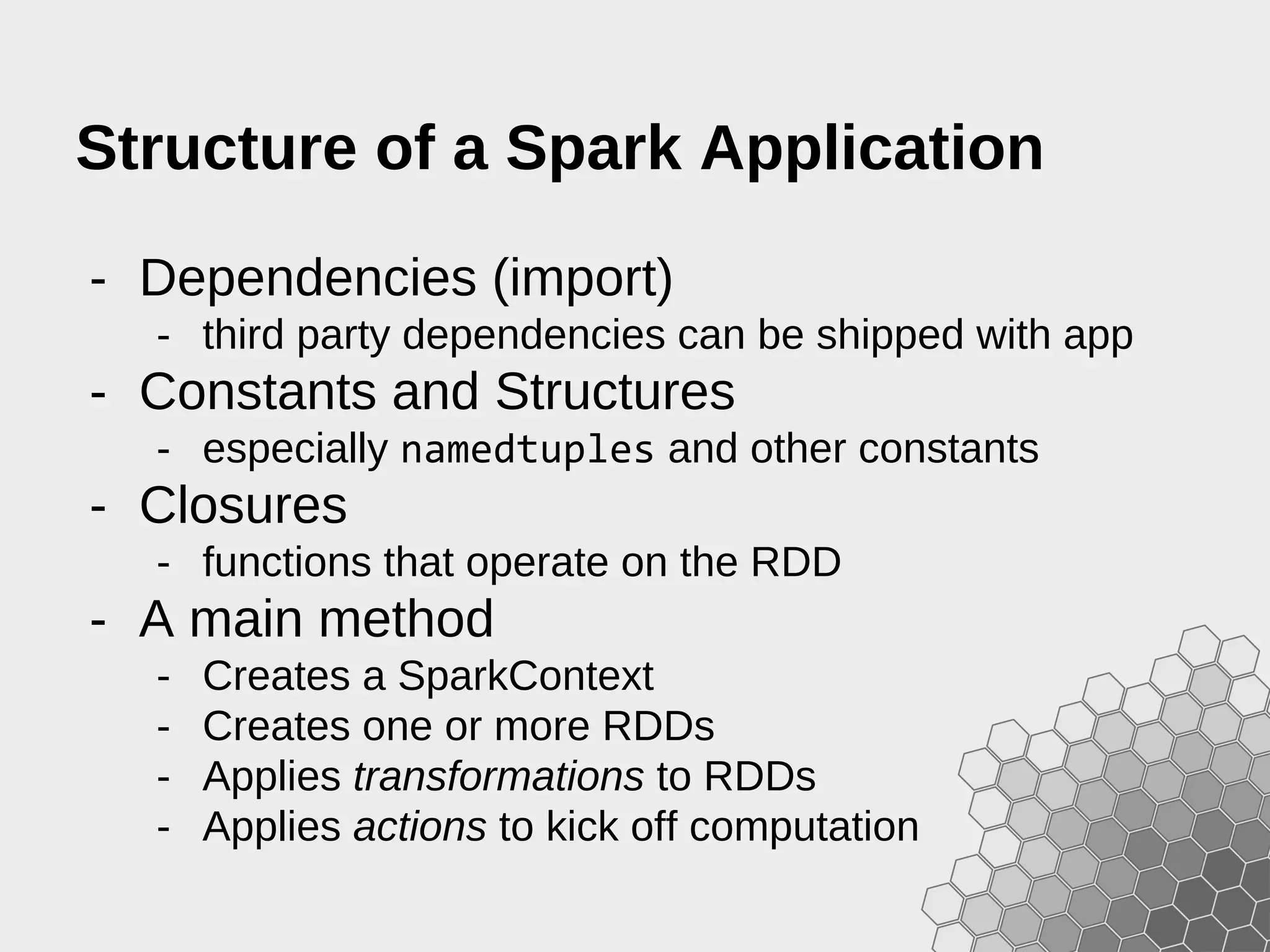 Structure of a Spark Application - Dependencies (import) - third party dependencies can be shipped with app - Constants and Structures - especially namedtuples and other constants - Closures - functions that operate on the RDD - A main method - Creates a SparkContext - Creates one or more RDDs - Applies transformations to RDDs - Applies actions to kick off computation 
