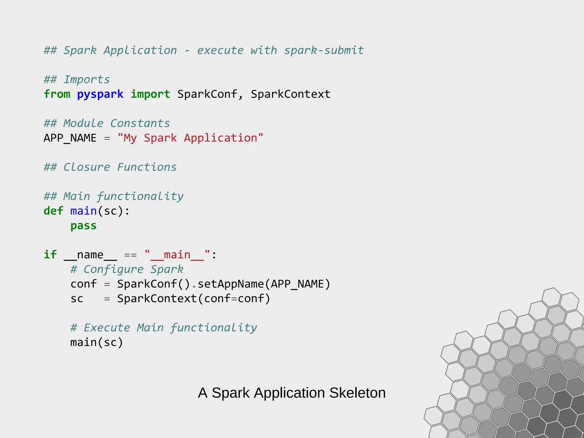 A Spark Application Skeleton ## Spark Application - execute with spark-submit ## Imports from pyspark import SparkConf, SparkContext ## Module Constants APP_NAME = "My Spark Application" ## Closure Functions ## Main functionality def main(sc): pass if __name__ == "__main__": # Configure Spark conf = SparkConf().setAppName(APP_NAME) sc = SparkContext(conf=conf) # Execute Main functionality main(sc) 