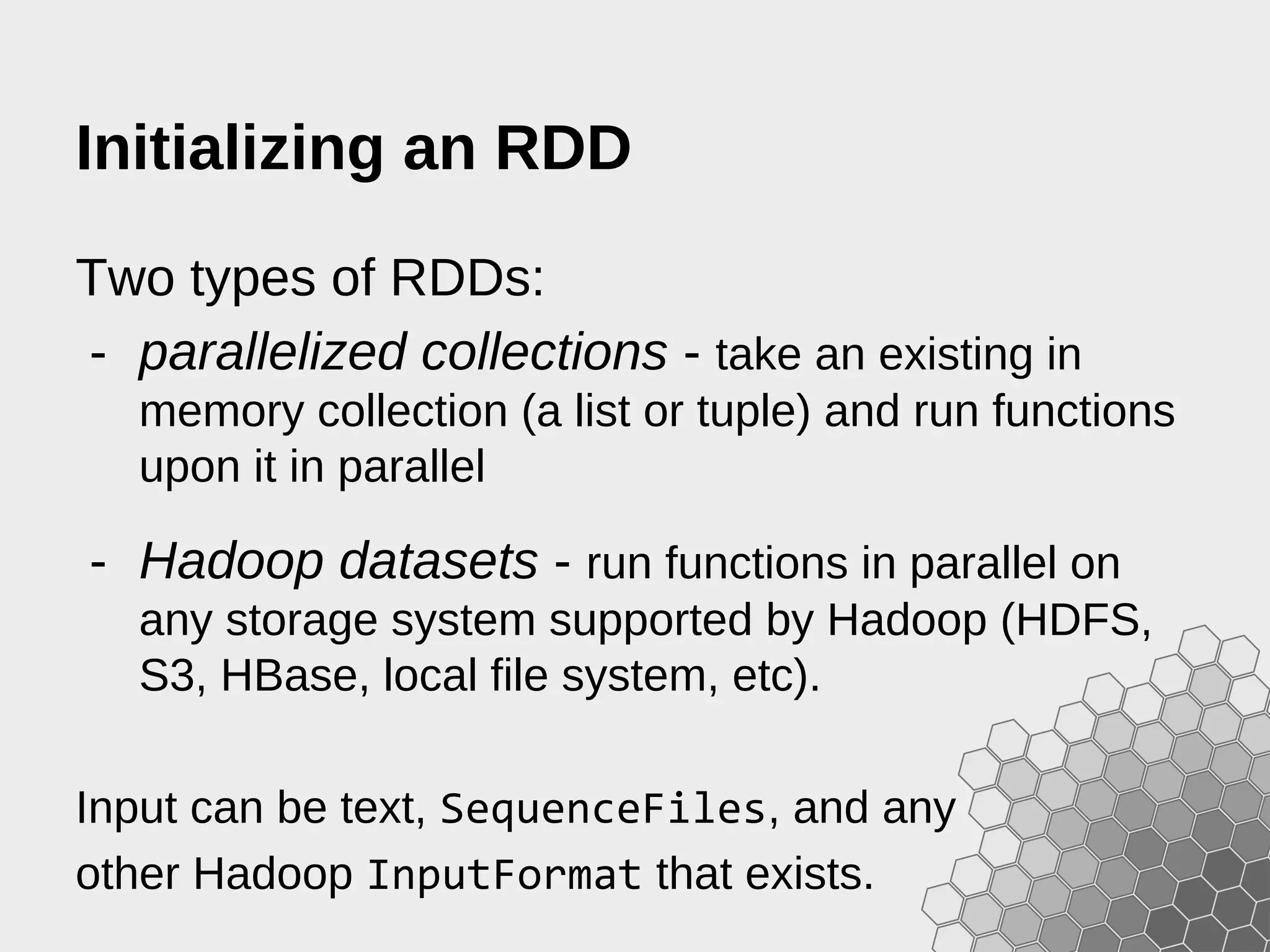 Initializing an RDD Two types of RDDs: - parallelized collections - take an existing in memory collection (a list or tuple) and run functions upon it in parallel - Hadoop datasets - run functions in parallel on any storage system supported by Hadoop (HDFS, S3, HBase, local file system, etc). Input can be text, SequenceFiles, and any other Hadoop InputFormat that exists. 