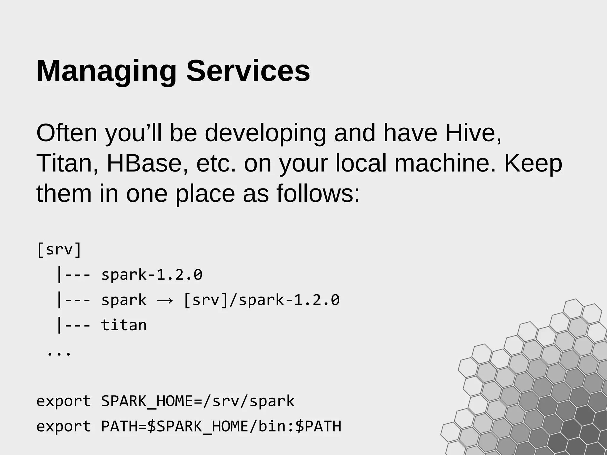 Managing Services Often you’ll be developing and have Hive, Titan, HBase, etc. on your local machine. Keep them in one place as follows: [srv] |--- spark-1.2.0 |--- spark → [srv]/spark-1.2.0 |--- titan ... export SPARK_HOME=/srv/spark export PATH=$SPARK_HOME/bin:$PATH 