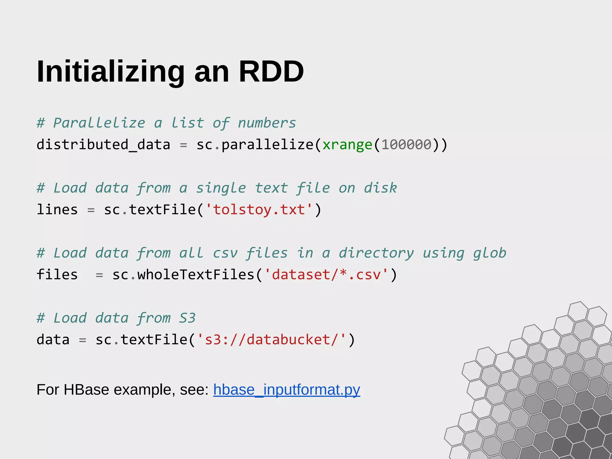 Initializing an RDD # Parallelize a list of numbers distributed_data = sc.parallelize(xrange(100000)) # Load data from a single text file on disk lines = sc.textFile('tolstoy.txt') # Load data from all csv files in a directory using glob files = sc.wholeTextFiles('dataset/*.csv') # Load data from S3 data = sc.textFile('s3://databucket/') For HBase example, see: hbase_inputformat.py 