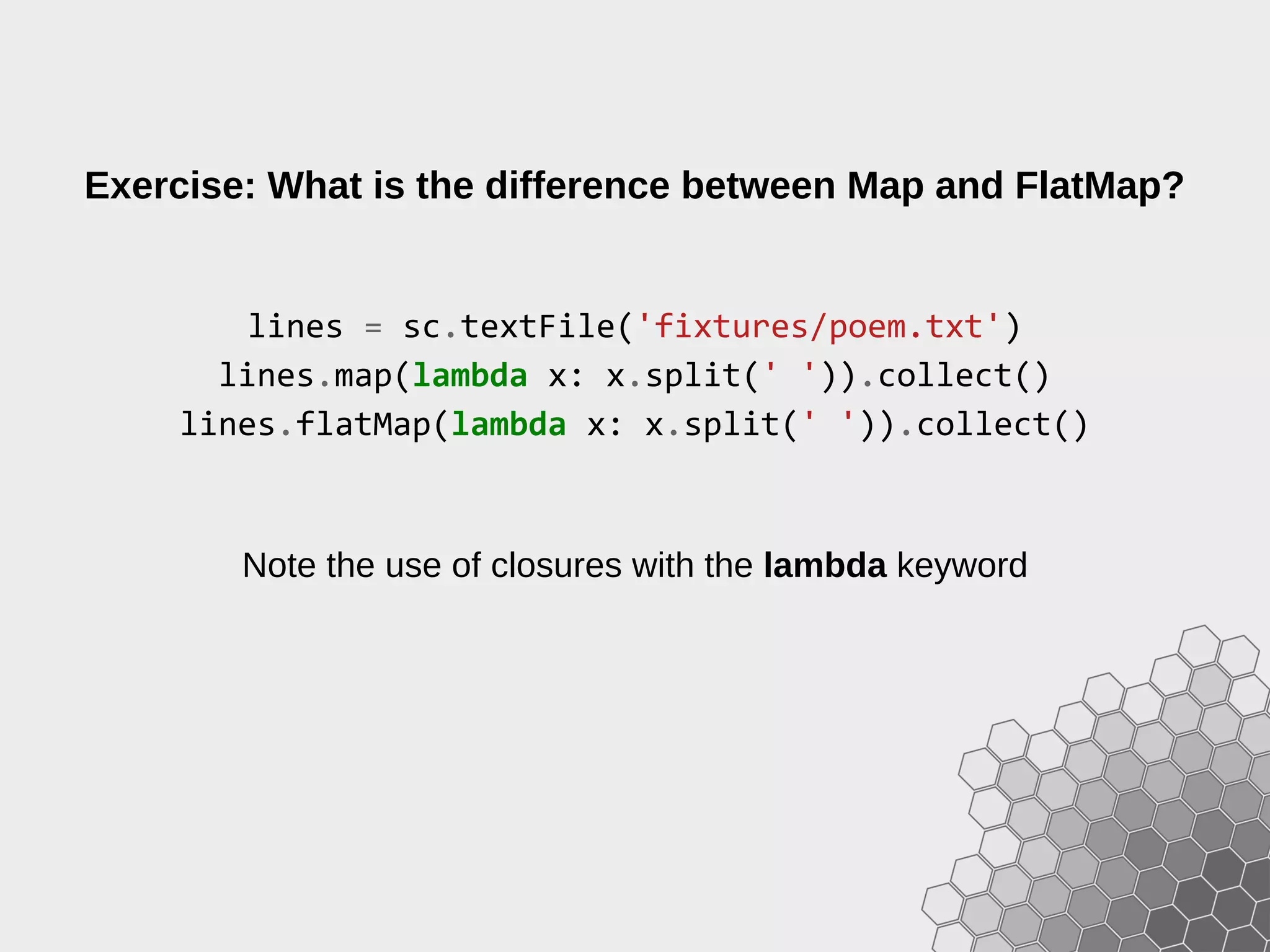 Exercise: What is the difference between Map and FlatMap? lines = sc.textFile('fixtures/poem.txt') lines.map(lambda x: x.split(' ')).collect() lines.flatMap(lambda x: x.split(' ')).collect() Note the use of closures with the lambda keyword 