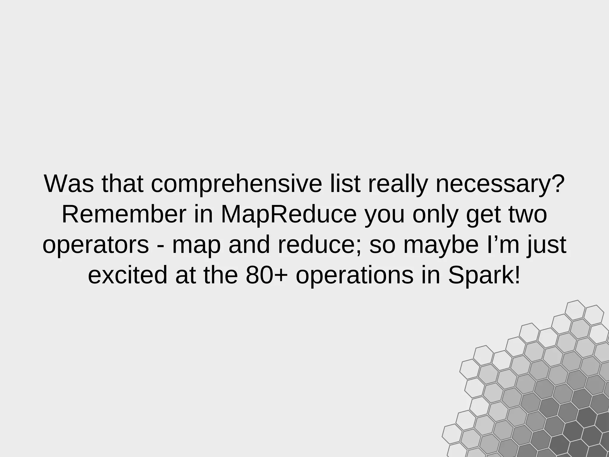 Was that comprehensive list really necessary? Remember in MapReduce you only get two operators - map and reduce; so maybe I’m just excited at the 80+ operations in Spark! 