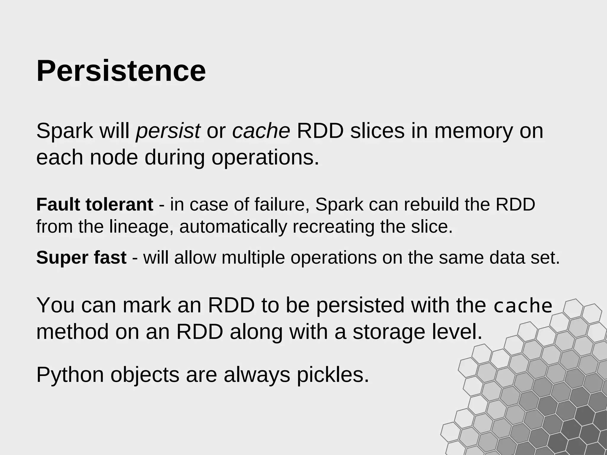 Persistence Spark will persist or cache RDD slices in memory on each node during operations. Fault tolerant - in case of failure, Spark can rebuild the RDD from the lineage, automatically recreating the slice. Super fast - will allow multiple operations on the same data set. You can mark an RDD to be persisted with the cache method on an RDD along with a storage level. Python objects are always pickles. 