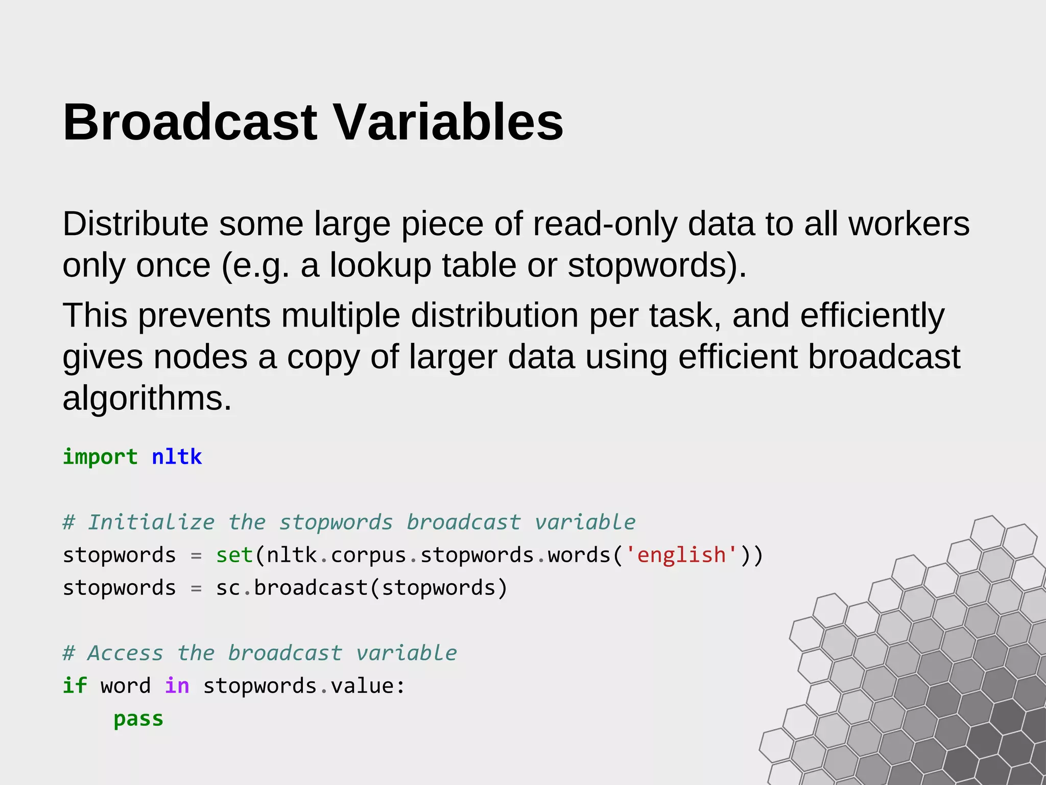 Broadcast Variables Distribute some large piece of read-only data to all workers only once (e.g. a lookup table or stopwords). This prevents multiple distribution per task, and efficiently gives nodes a copy of larger data using efficient broadcast algorithms. import nltk # Initialize the stopwords broadcast variable stopwords = set(nltk.corpus.stopwords.words('english')) stopwords = sc.broadcast(stopwords) # Access the broadcast variable if word in stopwords.value: pass 