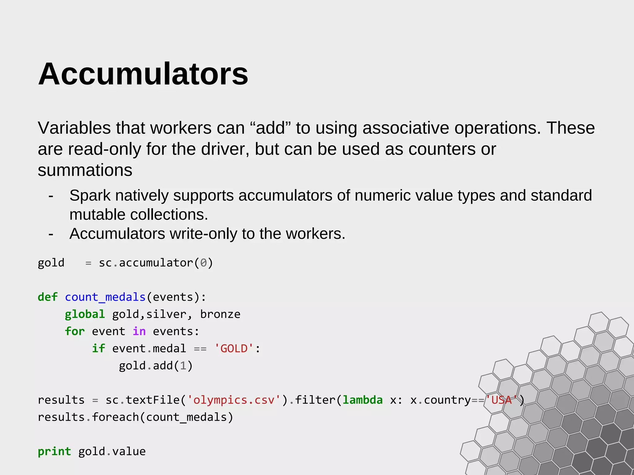 Accumulators Variables that workers can “add” to using associative operations. These are read-only for the driver, but can be used as counters or summations - Spark natively supports accumulators of numeric value types and standard mutable collections. - Accumulators write-only to the workers. gold = sc.accumulator(0) def count_medals(events): global gold,silver, bronze for event in events: if event.medal == 'GOLD': gold.add(1) results = sc.textFile('olympics.csv').filter(lambda x: x.country=='USA') results.foreach(count_medals) print gold.value 