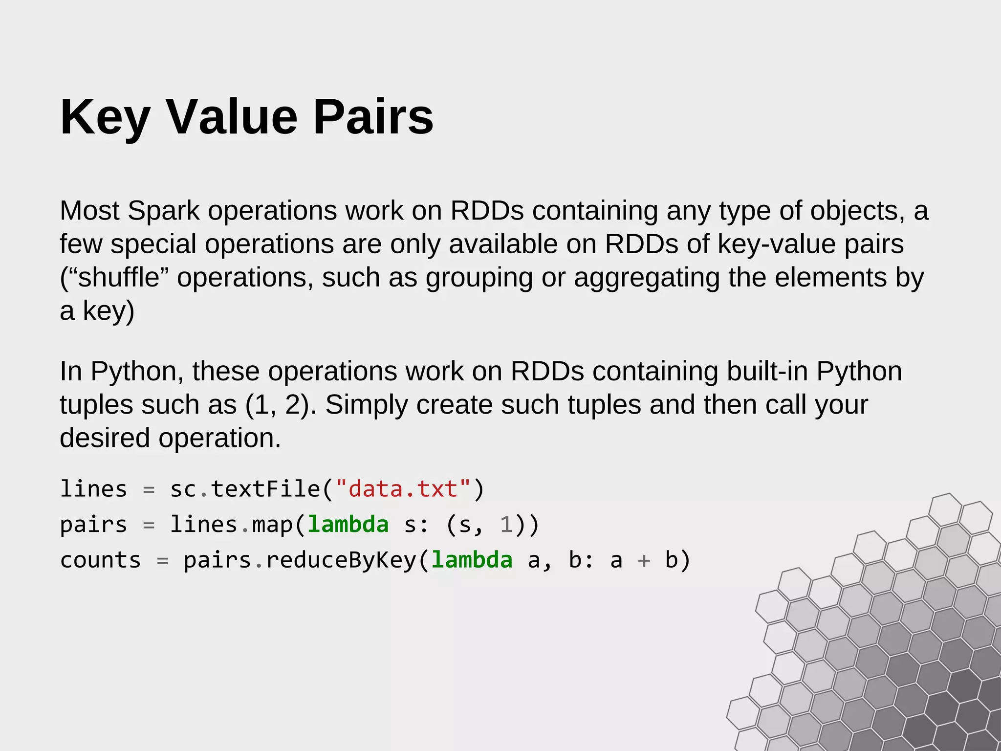 Key Value Pairs Most Spark operations work on RDDs containing any type of objects, a few special operations are only available on RDDs of key-value pairs (“shuffle” operations, such as grouping or aggregating the elements by a key) In Python, these operations work on RDDs containing built-in Python tuples such as (1, 2). Simply create such tuples and then call your desired operation. lines = sc.textFile("data.txt") pairs = lines.map(lambda s: (s, 1)) counts = pairs.reduceByKey(lambda a, b: a + b) 