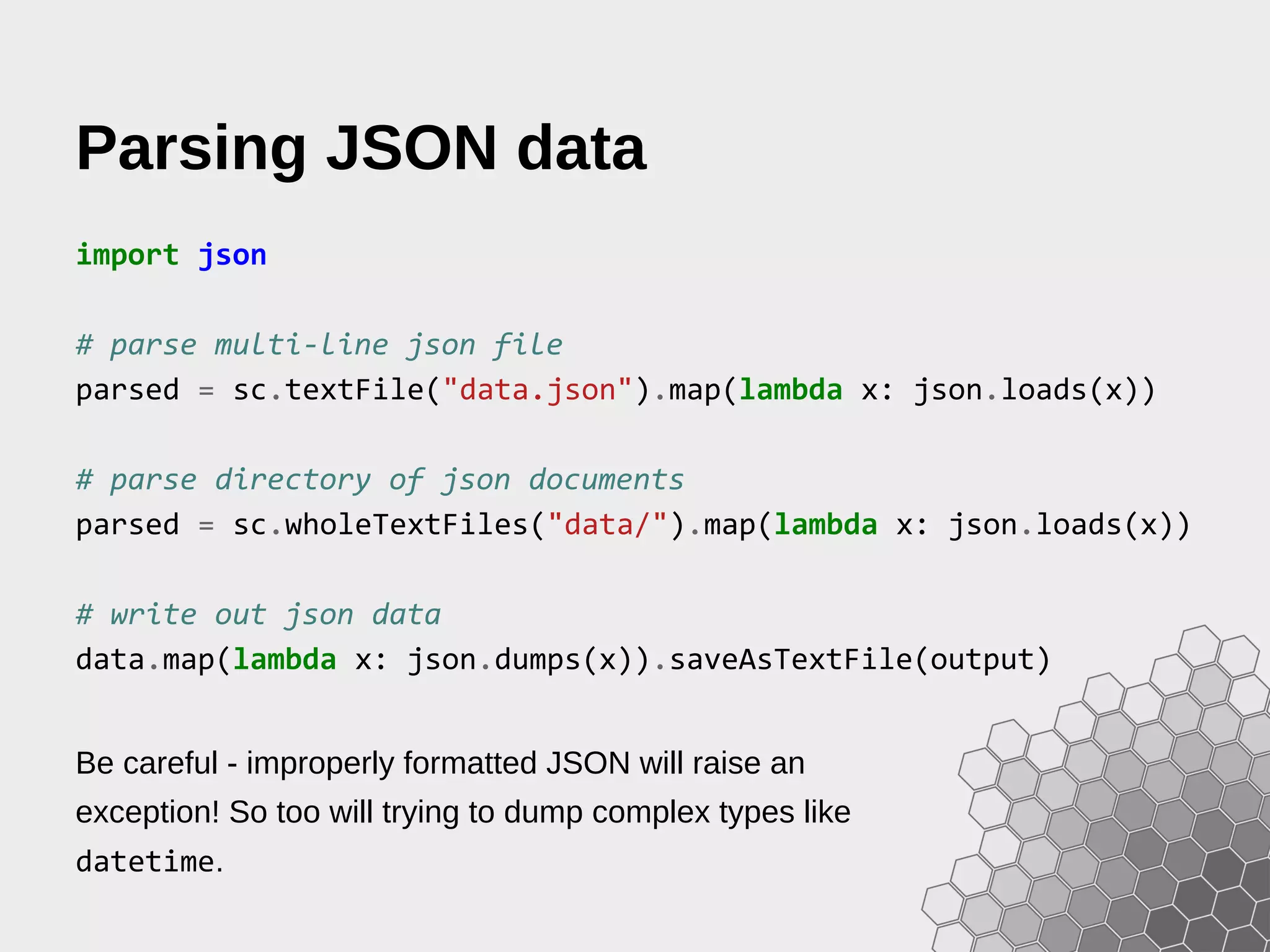 Parsing JSON data import json # parse multi-line json file parsed = sc.textFile("data.json").map(lambda x: json.loads(x)) # parse directory of json documents parsed = sc.wholeTextFiles("data/").map(lambda x: json.loads(x)) # write out json data data.map(lambda x: json.dumps(x)).saveAsTextFile(output) Be careful - improperly formatted JSON will raise an exception! So too will trying to dump complex types like datetime. 