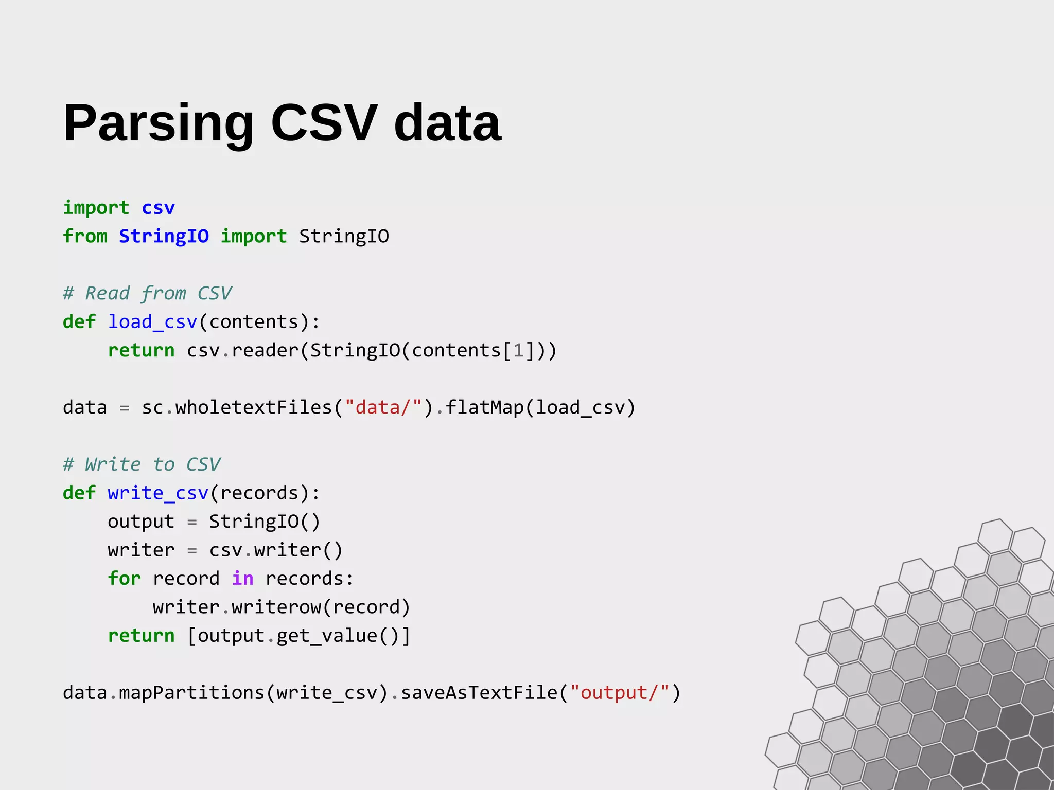 Parsing CSV data import csv from StringIO import StringIO # Read from CSV def load_csv(contents): return csv.reader(StringIO(contents[1])) data = sc.wholetextFiles("data/").flatMap(load_csv) # Write to CSV def write_csv(records): output = StringIO() writer = csv.writer() for record in records: writer.writerow(record) return [output.get_value()] data.mapPartitions(write_csv).saveAsTextFile("output/") 