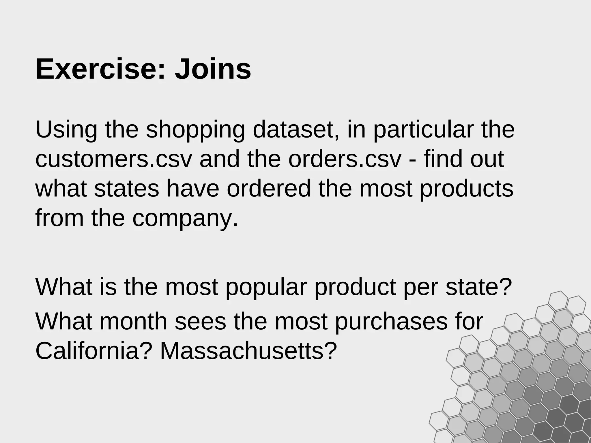 Exercise: Joins Using the shopping dataset, in particular the customers.csv and the orders.csv - find out what states have ordered the most products from the company. What is the most popular product per state? What month sees the most purchases for California? Massachusetts? 