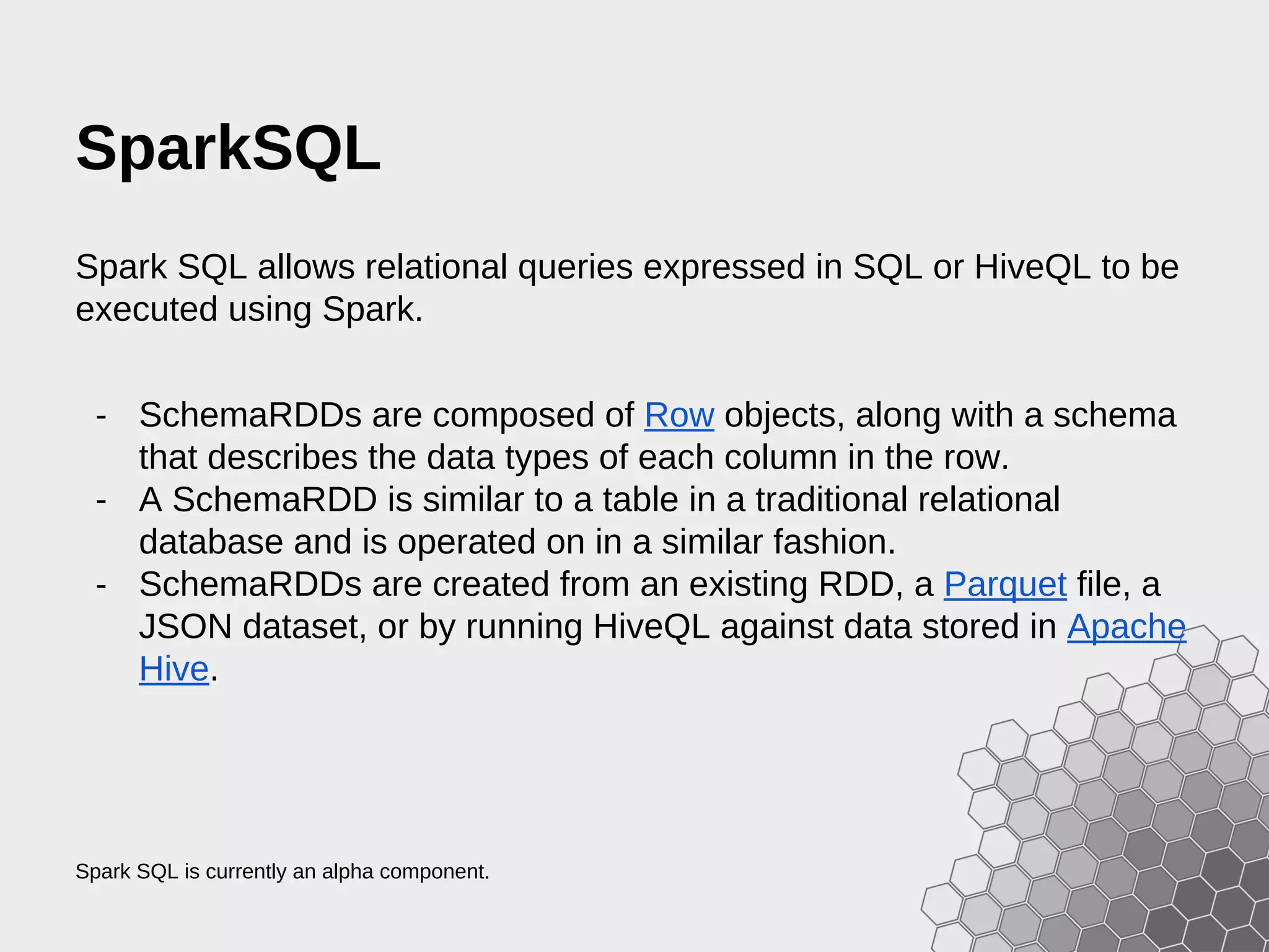 SparkSQL Spark SQL allows relational queries expressed in SQL or HiveQL to be executed using Spark. - SchemaRDDs are composed of Row objects, along with a schema that describes the data types of each column in the row. - A SchemaRDD is similar to a table in a traditional relational database and is operated on in a similar fashion. - SchemaRDDs are created from an existing RDD, a Parquet file, a JSON dataset, or by running HiveQL against data stored in Apache Hive. Spark SQL is currently an alpha component. 