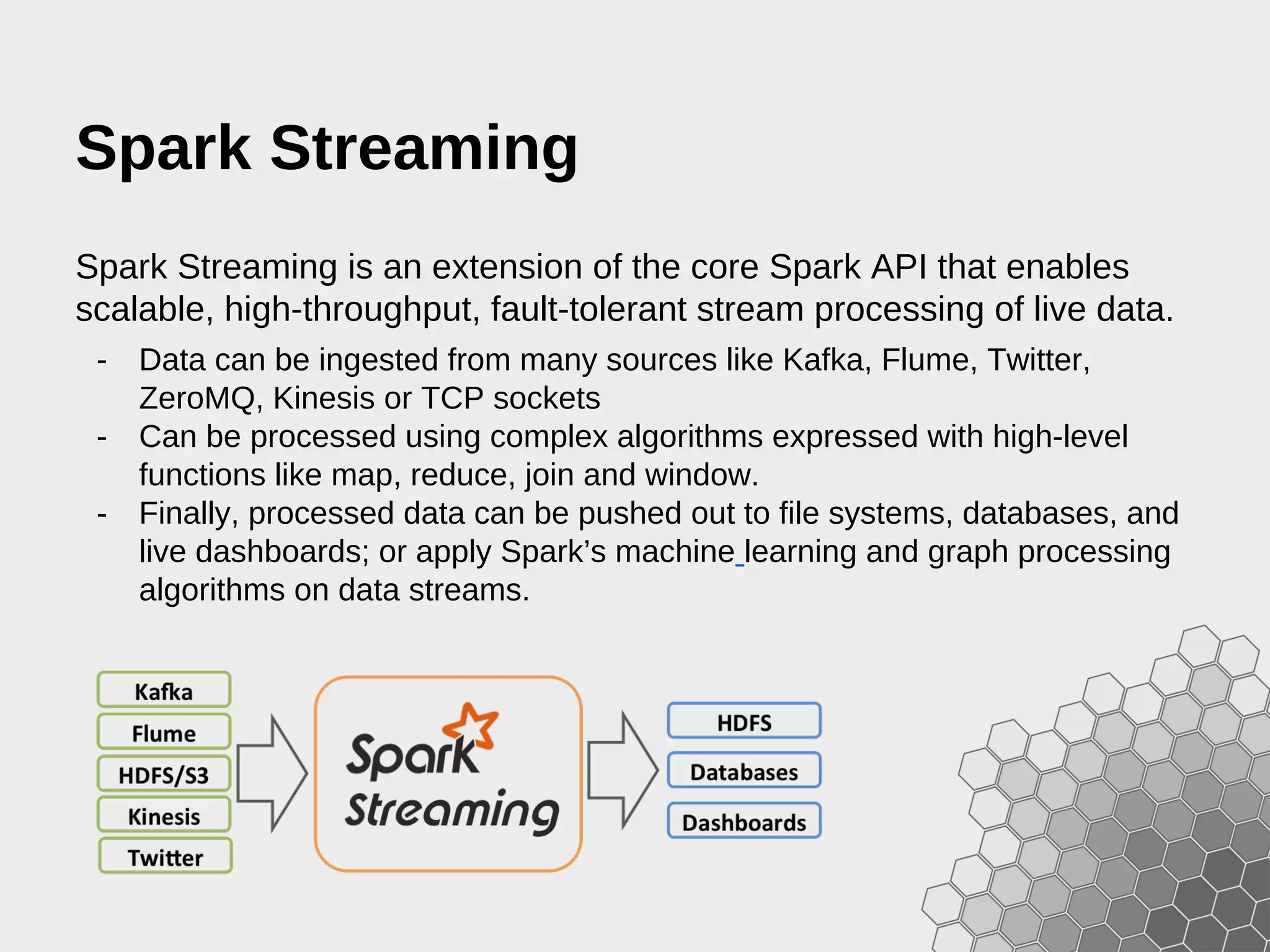 Spark Streaming Spark Streaming is an extension of the core Spark API that enables scalable, high-throughput, fault-tolerant stream processing of live data. - Data can be ingested from many sources like Kafka, Flume, Twitter, ZeroMQ, Kinesis or TCP sockets - Can be processed using complex algorithms expressed with high-level functions like map, reduce, join and window. - Finally, processed data can be pushed out to file systems, databases, and live dashboards; or apply Spark’s machine learning and graph processing algorithms on data streams. 