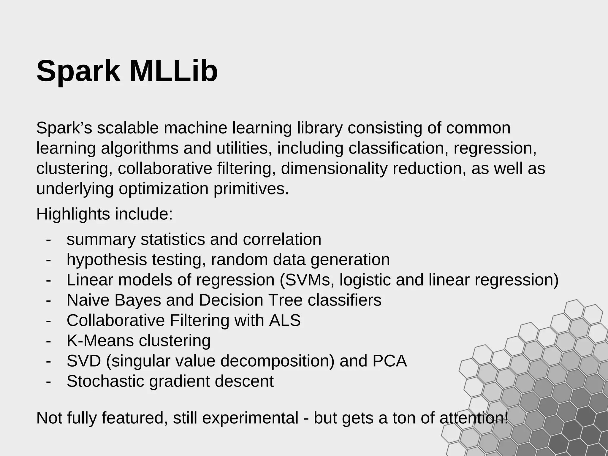 Spark MLLib Spark’s scalable machine learning library consisting of common learning algorithms and utilities, including classification, regression, clustering, collaborative filtering, dimensionality reduction, as well as underlying optimization primitives. Highlights include: - summary statistics and correlation - hypothesis testing, random data generation - Linear models of regression (SVMs, logistic and linear regression) - Naive Bayes and Decision Tree classifiers - Collaborative Filtering with ALS - K-Means clustering - SVD (singular value decomposition) and PCA - Stochastic gradient descent Not fully featured, still experimental - but gets a ton of attention! 