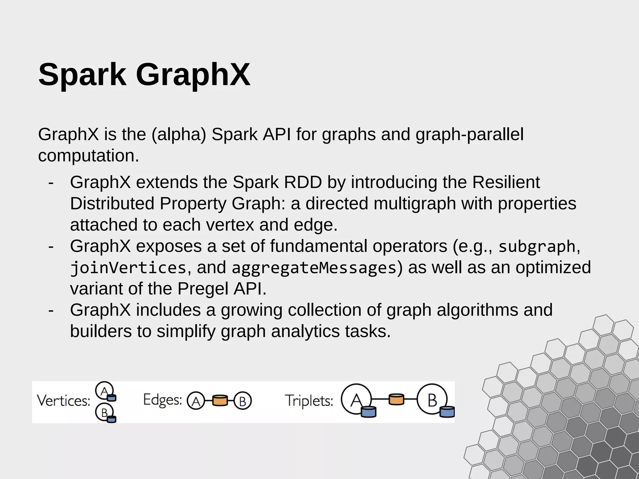 Spark GraphX GraphX is the (alpha) Spark API for graphs and graph-parallel computation. - GraphX extends the Spark RDD by introducing the Resilient Distributed Property Graph: a directed multigraph with properties attached to each vertex and edge. - GraphX exposes a set of fundamental operators (e.g., subgraph, joinVertices, and aggregateMessages) as well as an optimized variant of the Pregel API. - GraphX includes a growing collection of graph algorithms and builders to simplify graph analytics tasks. 