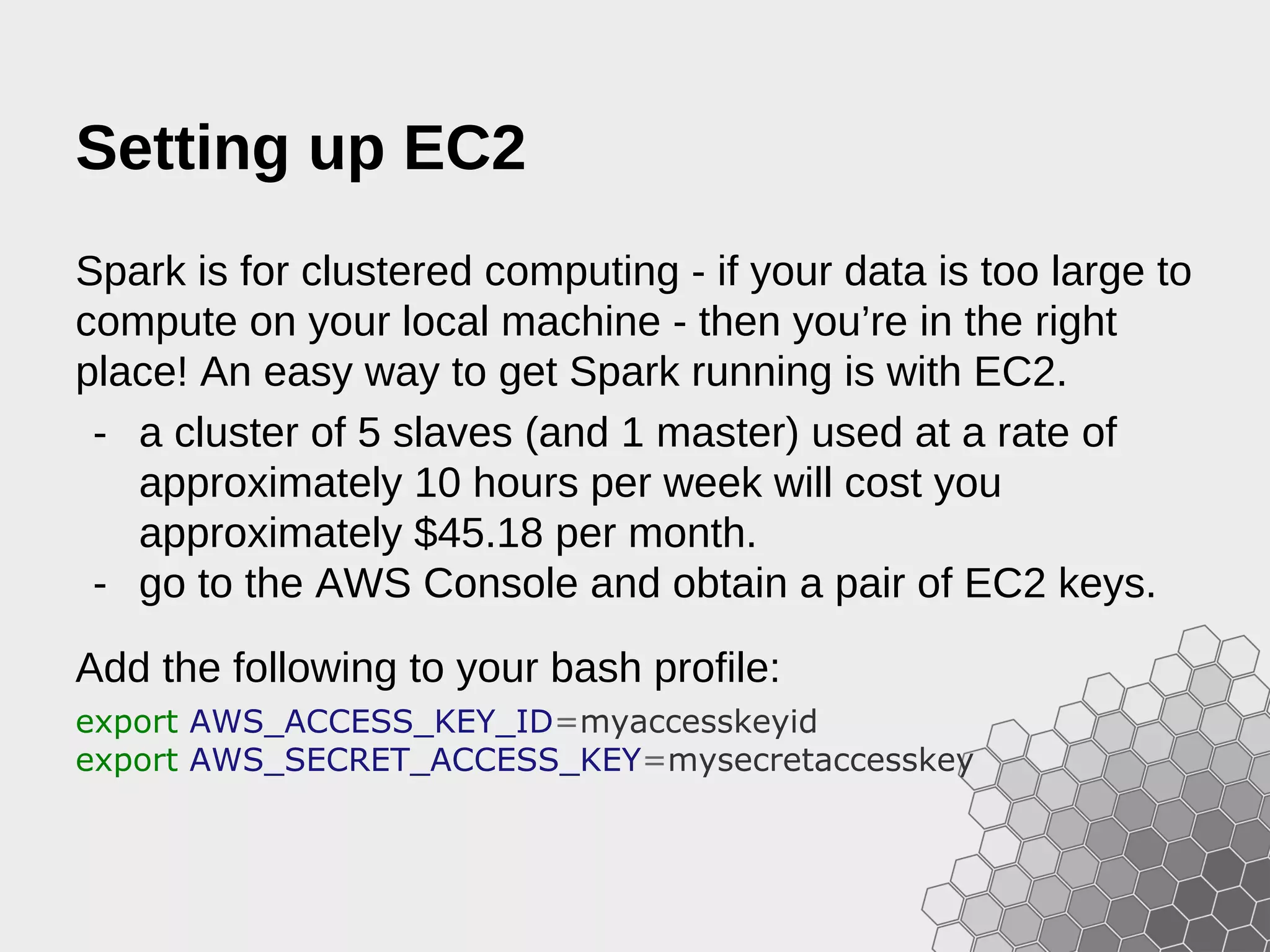Setting up EC2 Spark is for clustered computing - if your data is too large to compute on your local machine - then you’re in the right place! An easy way to get Spark running is with EC2. - a cluster of 5 slaves (and 1 master) used at a rate of approximately 10 hours per week will cost you approximately $45.18 per month. - go to the AWS Console and obtain a pair of EC2 keys. Add the following to your bash profile: export AWS_ACCESS_KEY_ID=myaccesskeyid export AWS_SECRET_ACCESS_KEY=mysecretaccesskey 