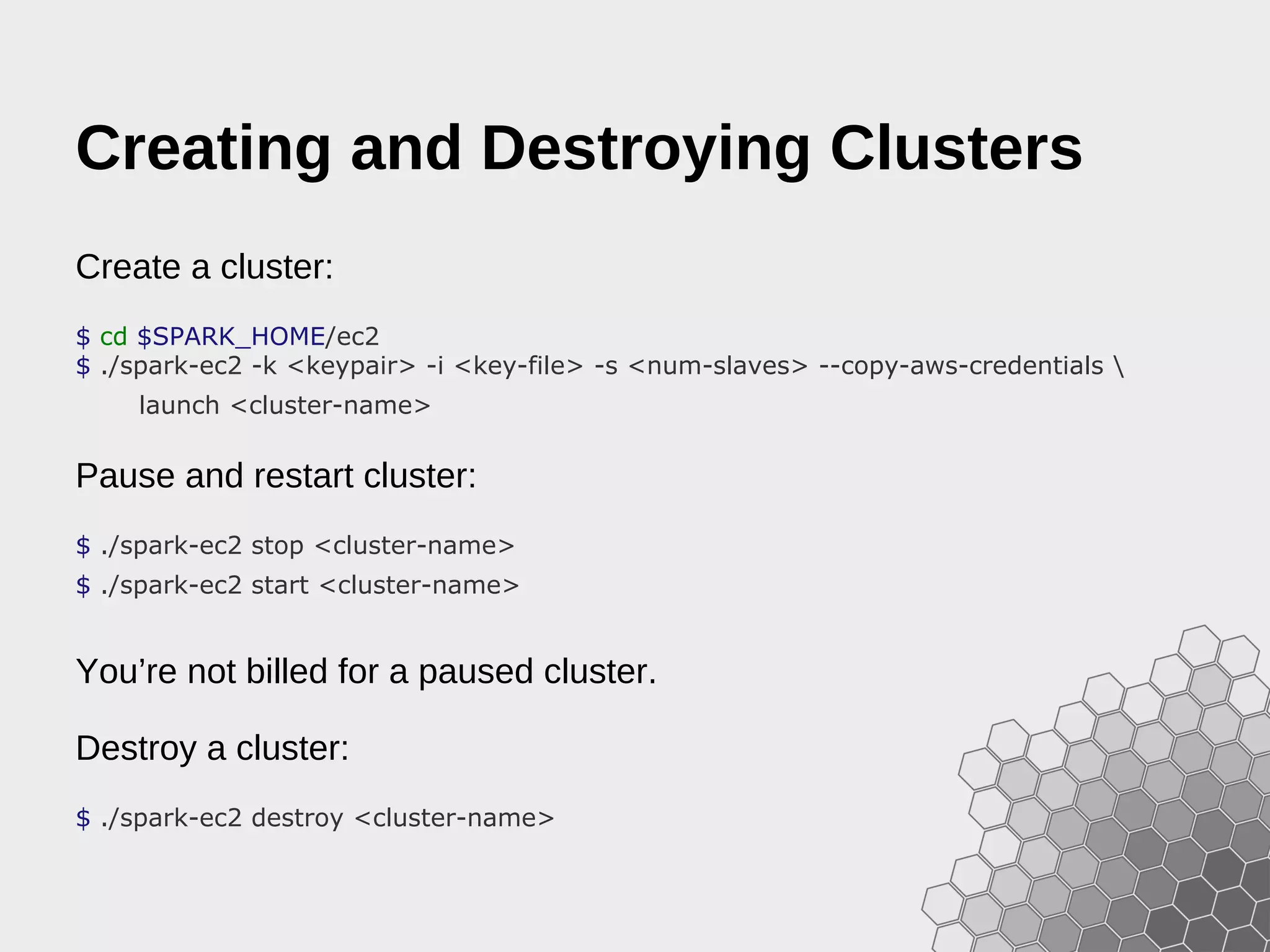 Creating and Destroying Clusters Create a cluster: $ cd $SPARK_HOME/ec2 $ ./spark-ec2 -k <keypair> -i <key-file> -s <num-slaves> --copy-aws-credentials launch <cluster-name> Pause and restart cluster: $ ./spark-ec2 stop <cluster-name> $ ./spark-ec2 start <cluster-name> You’re not billed for a paused cluster. Destroy a cluster: $ ./spark-ec2 destroy <cluster-name> 