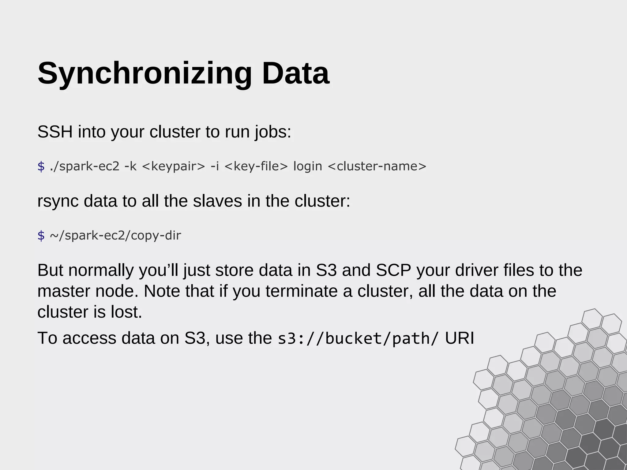 Synchronizing Data SSH into your cluster to run jobs: $ ./spark-ec2 -k <keypair> -i <key-file> login <cluster-name> rsync data to all the slaves in the cluster: $ ~/spark-ec2/copy-dir But normally you’ll just store data in S3 and SCP your driver files to the master node. Note that if you terminate a cluster, all the data on the cluster is lost. To access data on S3, use the s3://bucket/path/ URI 
