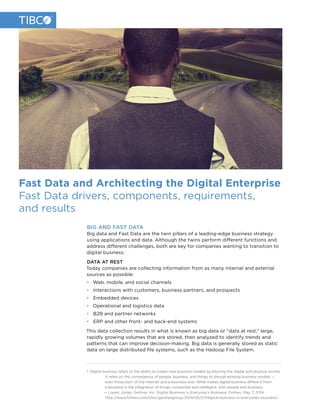 Fast Data and Architecting the Digital Enterprise
Fast Data drivers, components, requirements,
and results
BIG AND FAST DATA
Big data and Fast Data are the twin pillars of a leading-edge business strategy
using applications and data. Although the twins perform different functions and
address different challenges, both are key for companies wanting to transition to
digital business.1
DATA AT REST
Today companies are collecting information from as many internal and external
sources as possible:
•  Web, mobile, and social channels
•  Interactions with customers, business partners, and prospects
•  Embedded devices
•  Operational and logistics data
•  B2B and partner networks
•  ERP and other front- and back-end systems
This data collection results in what is known as big data or “data at rest,” large,
rapidly growing volumes that are stored, then analyzed to identify trends and
patterns that can improve decision-making. Big data is generally stored as static
data on large distributed file systems, such as the Hadoop File System.
1 Digital business refers to the ability to create new business models by blurring the digital and physical worlds.
It relies on the convergence of people, business, and things to disrupt existing business models —
even those born of the Internet and e-business eras. What makes digital business different from
e-business is the integration of things, connected and intelligent, with people and business.
— Lopez, Jorge. Gartner, Inc. Digital Business is Everyone’s Business. Forbes, May 7, 2014.
http://www.forbes.com/sites/gartnergroup/2014/05/07/digital-business-is-everyones-business/
 