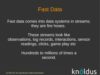 (c) 2015-16, No reproduction without permission
Fast Data
Fast data comes into data systems in streams;
they are fire hoses.
These streams look like
observations, log records, interactions, sensor
readings, clicks, game play etc
Hundreds to millions of times a
second.
 