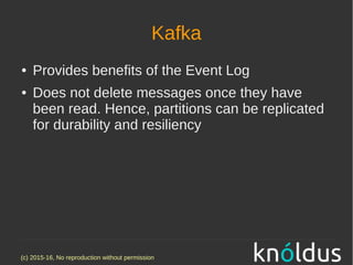(c) 2015-16, No reproduction without permission
Kafka
● Provides benefits of the Event Log
● Does not delete messages once they have
been read. Hence, partitions can be replicated
for durability and resiliency
 