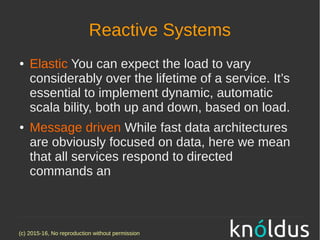 (c) 2015-16, No reproduction without permission
Reactive Systems
● Elastic You can expect the load to vary
considerably over the lifetime of a service. It’s
essential to implement dynamic, automatic
scala bility, both up and down, based on load.
● Message driven While fast data architectures
are obviously focused on data, here we mean
that all services respond to directed
commands an
 
