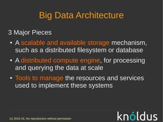 (c) 2015-16, No reproduction without permission
Big Data Architecture
3 Major Pieces
● A scalable and available storage mechanism,
such as a distributed filesystem or database
● A distributed compute engine, for processing
and querying the data at scale
● Tools to manage the resources and services
used to implement these systems
 