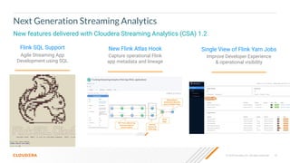 © 2020 Cloudera, Inc. All rights reserved. 10
New features delivered with Cloudera Streaming Analytics (CSA) 1.2
Next Generation Streaming Analytics
Flink SQL Support
Agile Streaming App
Development using SQL
New Flink Atlas Hook
Capture operational Flink
app metadata and lineage
Single View of Flink Yarn Jobs
Improve Developer Experience
& operational visibility
 