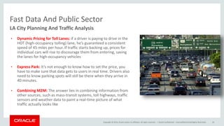 Copyright © 2014, Oracle and/or its affiliates. All rights reserved. |
Fast Data And Public Sector
Oracle Confidential – Internal/Restricted/Highly Restricted 24
LA City Planning And Traffic Analysis
• Dynamic Pricing for Toll Lanes: if a driver is paying to drive in the
HOT (high-occupancy tolling) lane, he’s guaranteed a consistent
speed of 45 miles per hour. If traffic starts backing up, prices for
individual cars will rise to discourage them from entering, saving
the lanes for high-occupancy vehicles
• Express Park: It’s not enough to know how to set the price, you
have to make sure that data gets to users in real time. Drivers also
need to know parking spots will still be there when they arrive in
40 minutes.
• Combining M2M: The answer lies in combining information from
other sources, such as mass-transit systems, toll highways, traffic
sensors and weather data to paint a real-time picture of what
traffic actually looks like
 
