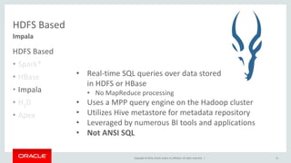 Copyright © 2014, Oracle and/or its affiliates. All rights reserved. |
Impala
HDFS Based
HDFS Based
• Spark*
• HBase
• Impala
• H20
• Apex
31
• Real-time SQL queries over data stored
in HDFS or HBase
• No MapReduce processing
• Uses a MPP query engine on the Hadoop cluster
• Utilizes Hive metastore for metadata repository
• Leveraged by numerous BI tools and applications
• Not ANSI SQL
 