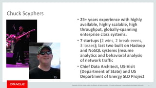Copyright © 2014, Oracle and/or its affiliates. All rights reserved. | Oracle Confidential – Internal/Restricted/Highly Restricted 4
• 25+ years experience with highly
available, highly scalable, high
throughput, globally-spanning
enterprise class systems.
• 7 startups (2 wins, 2 break-evens,
3 losses); last two built on Hadoop
and NoSQL systems (resume
analytics and behavioral analysis
of network traffic
• Chief Data Architect, US-Visit
(Department of State) and US
Department of Energy SLD Project
Chuck Scyphers
 