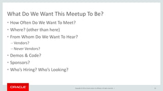 Copyright © 2014, Oracle and/or its affiliates. All rights reserved. |
What Do We Want This Meetup To Be?
• How Often Do We Want To Meet?
• Where? (other than here)
• From Whom Do We Want To Hear?
– Vendors?
– Never Vendors?
• Demos & Code?
• Sponsors?
• Who’s Hiring? Who’s Looking?
50
 