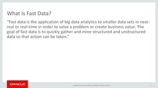 Copyright © 2014, Oracle and/or its affiliates. All rights reserved. |
What Is Fast Data?
“Fast data is the application of big data analytics to smaller data sets in near-
real or real-time in order to solve a problem or create business value. The
goal of fast data is to quickly gather and mine structured and unstructured
data so that action can be taken.”
7
 