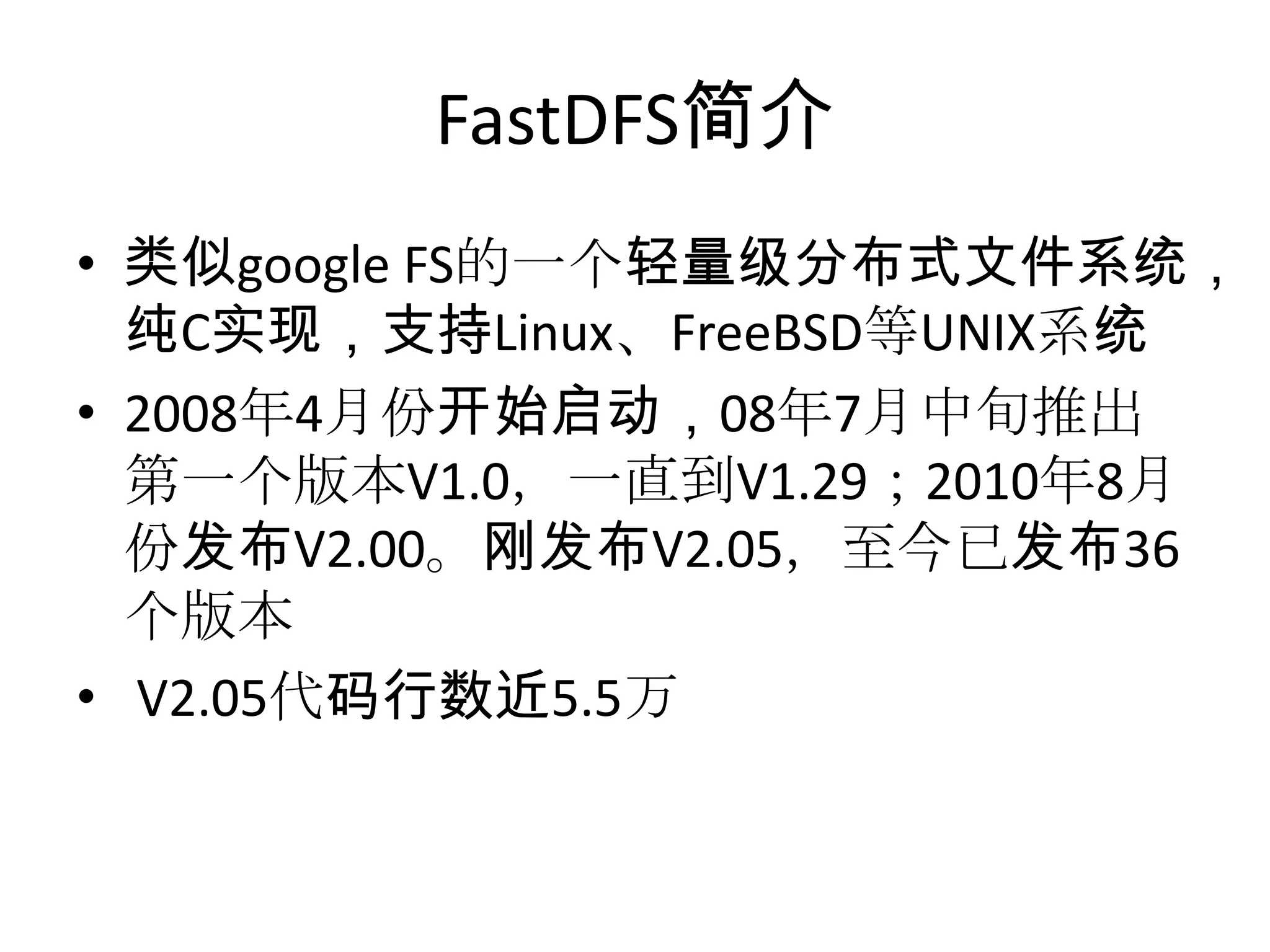 FastDFS简介
• 类似google FS的一个轻量级分布式文件系统，
纯C实现，支持Linux、FreeBSD等UNIX系统
• 2008年4月份开始启动，08年7月中旬推出
第一个版本V1.0，一直到V1.29；2010年8月
份发布V2.00。刚发布V2.05，至今已发布36
个版本
• V2.05代码行数近5.5万
 