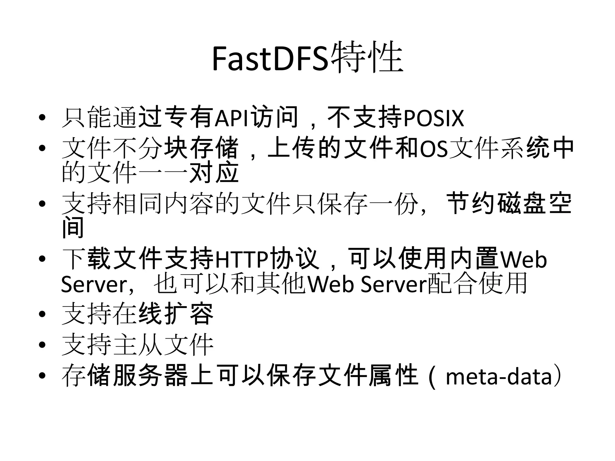 FastDFS特性
• 只能通过专有API访问，不支持POSIX
• 文件不分块存储，上传的文件和OS文件系统中
的文件一一对应
• 支持相同内容的文件只保存一份，节约磁盘空
间
• 下载文件支持HTTP协议，可以使用内置Web
Server，也可以和其他Web Server配合使用
• 支持在线扩容
• 支持主从文件
• 存储服务器上可以保存文件属性（meta-data）
 