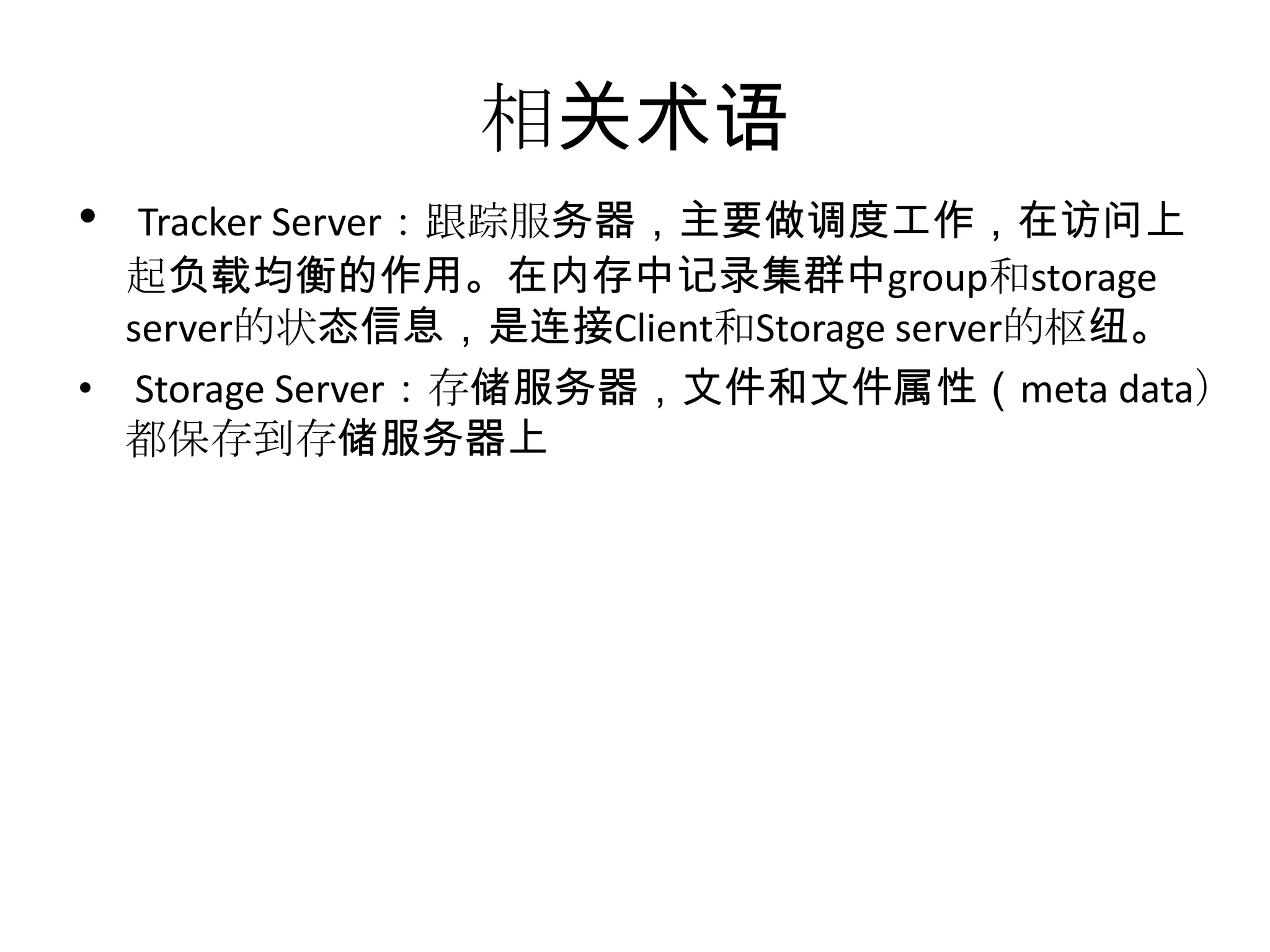 相关术语
• Tracker Server：跟踪服务器，主要做调度工作，在访问上
起负载均衡的作用。在内存中记录集群中group和storage
server的状态信息，是连接Client和Storage server的枢纽。
• Storage Server：存储服务器，文件和文件属性（meta data）
都保存到存储服务器上
 