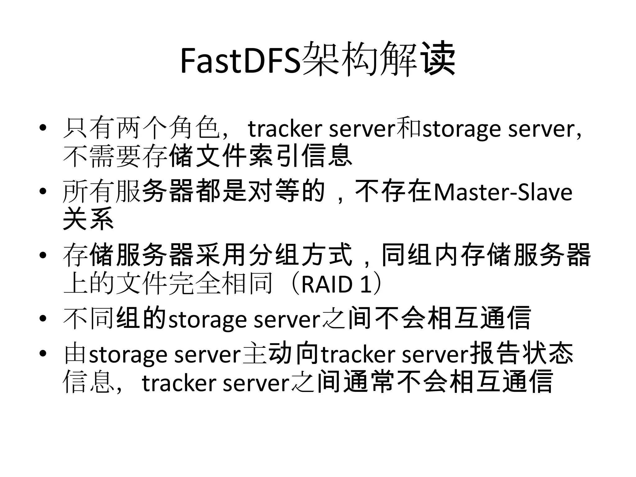 FastDFS架构解读
• 只有两个角色，tracker server和storage server，
不需要存储文件索引信息
• 所有服务器都是对等的，不存在Master-Slave
关系
• 存储服务器采用分组方式，同组内存储服务器
上的文件完全相同（RAID 1）
• 不同组的storage server之间不会相互通信
• 由storage server主动向tracker server报告状态
信息，tracker server之间通常不会相互通信
 