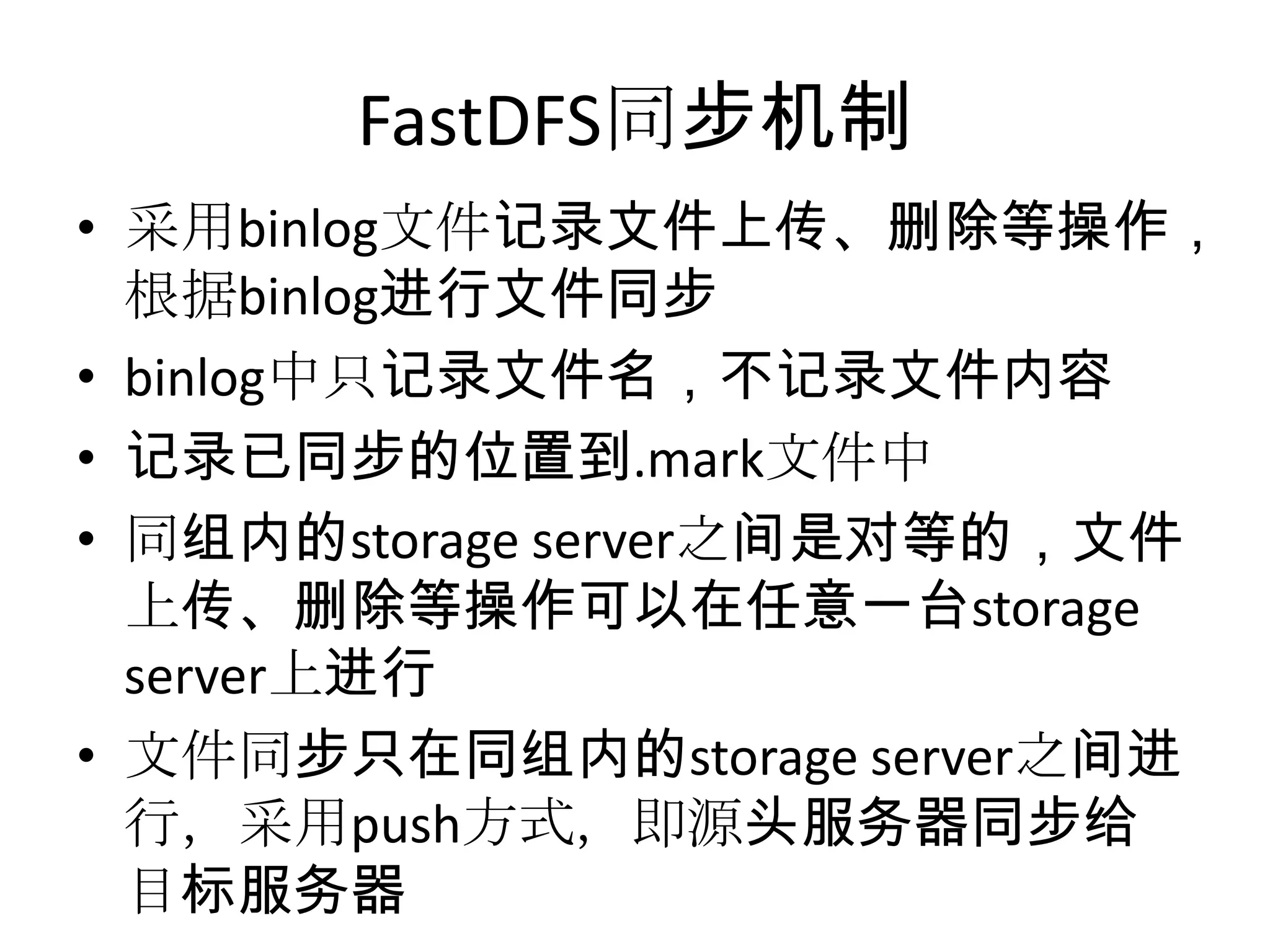 FastDFS同步机制
• 采用binlog文件记录文件上传、删除等操作，
根据binlog进行文件同步
• binlog中只记录文件名，不记录文件内容
• 记录已同步的位置到.mark文件中
• 同组内的storage server之间是对等的，文件
上传、删除等操作可以在任意一台storage
server上进行
• 文件同步只在同组内的storage server之间进
行，采用push方式，即源头服务器同步给
目标服务器
 