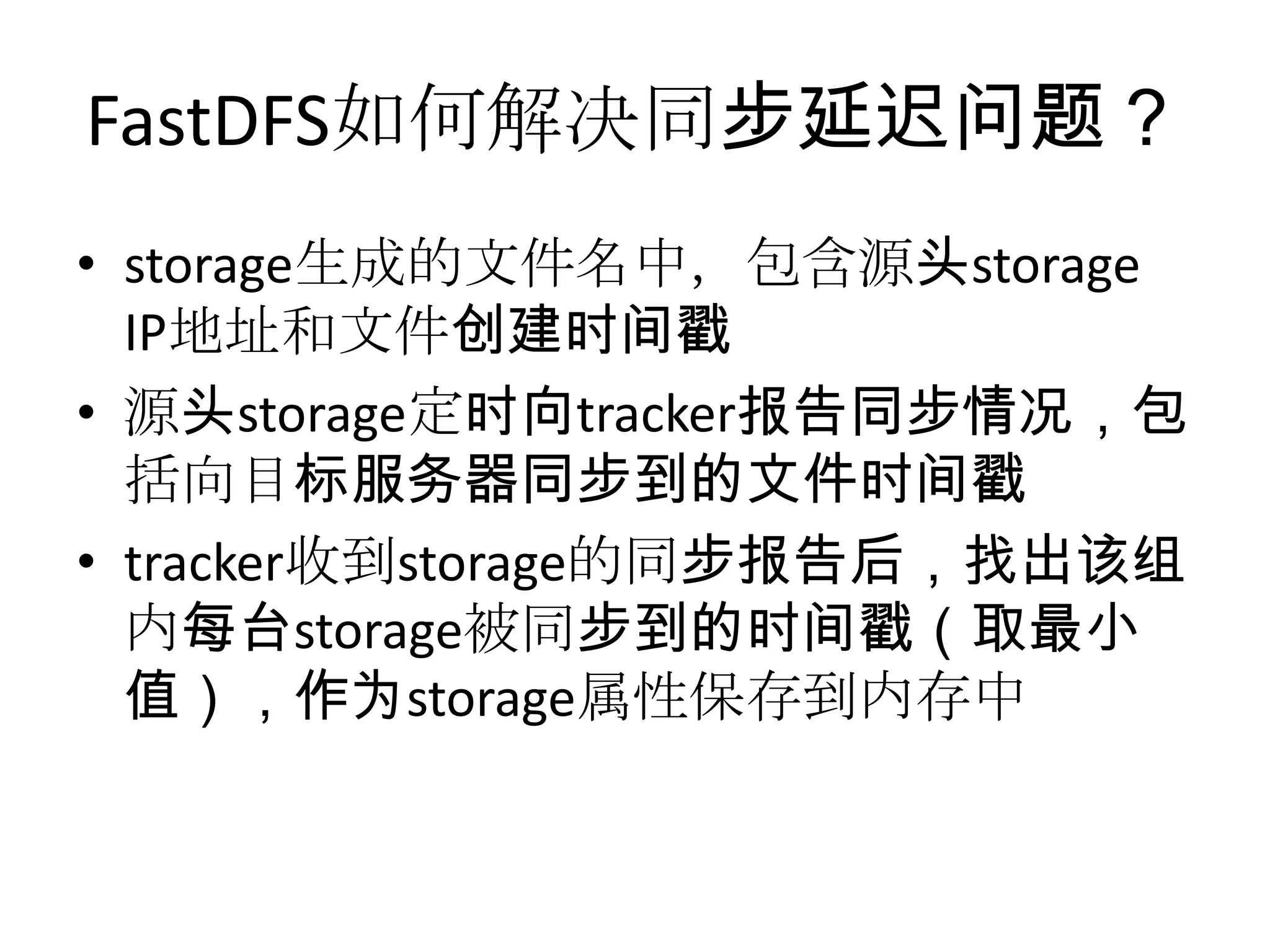 FastDFS如何解决同步延迟问题？
• storage生成的文件名中，包含源头storage
IP地址和文件创建时间戳
• 源头storage定时向tracker报告同步情况，包
括向目标服务器同步到的文件时间戳
• tracker收到storage的同步报告后，找出该组
内每台storage被同步到的时间戳（取最小
值），作为storage属性保存到内存中
 