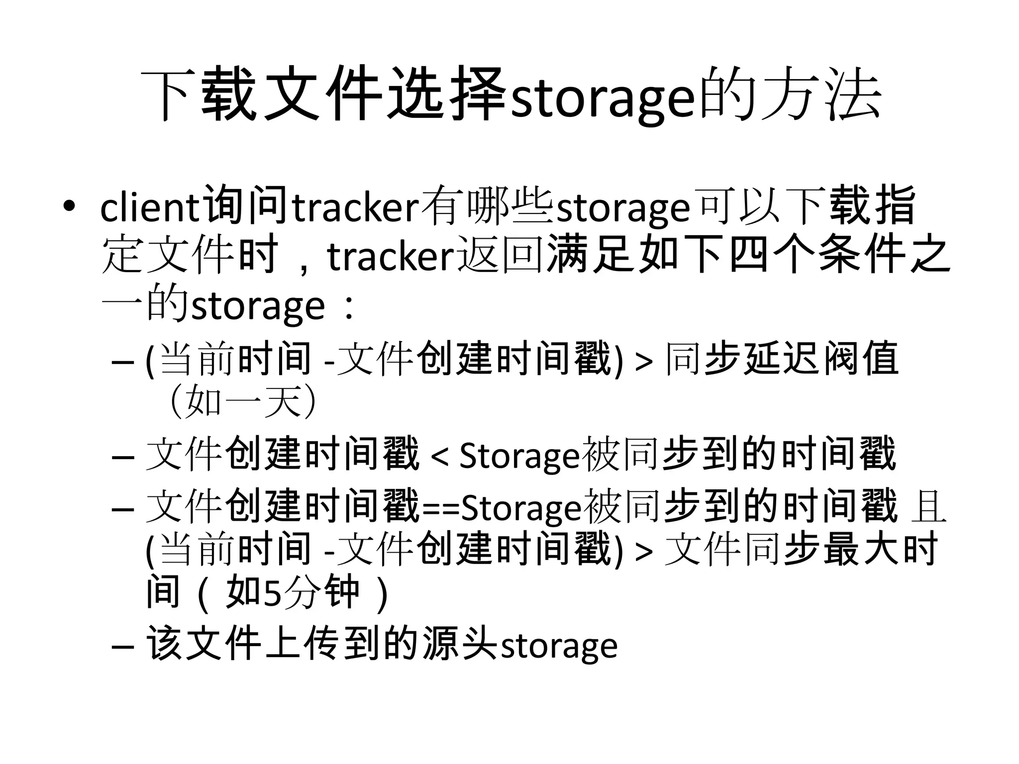 下载文件选择storage的方法
• client询问tracker有哪些storage可以下载指
定文件时，tracker返回满足如下四个条件之
一的storage：
– (当前时间 -文件创建时间戳) > 同步延迟阀值
（如一天）
– 文件创建时间戳 < Storage被同步到的时间戳
– 文件创建时间戳==Storage被同步到的时间戳 且
(当前时间 -文件创建时间戳) > 文件同步最大时
间（如5分钟）
– 该文件上传到的源头storage
 