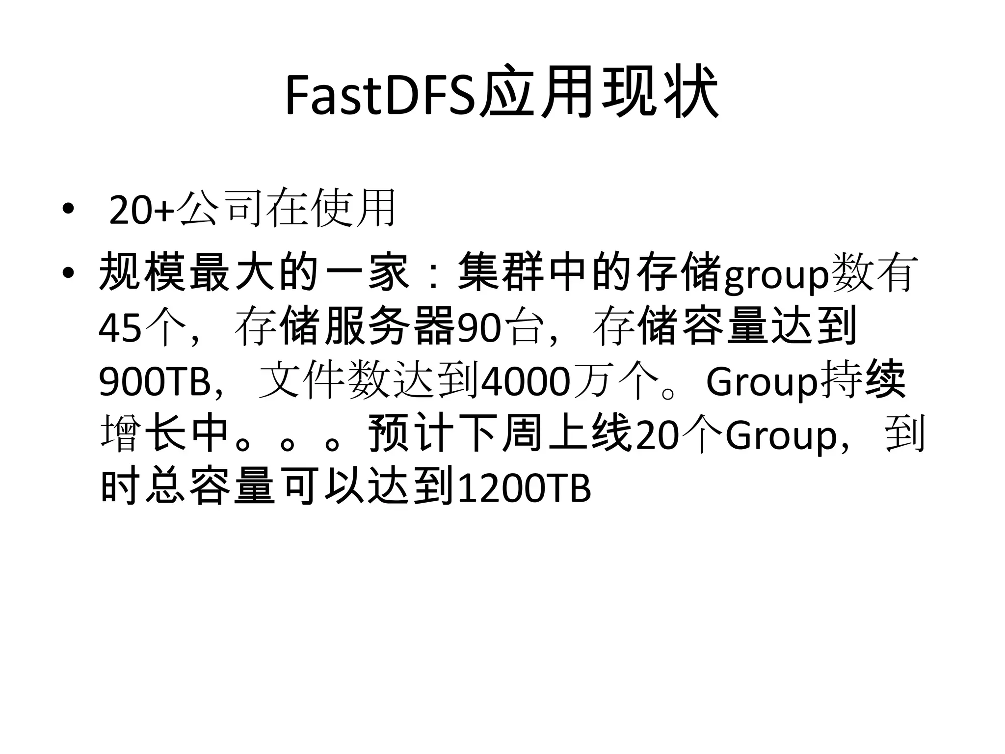 FastDFS应用现状
• 20+公司在使用
• 规模最大的一家：集群中的存储group数有
45个，存储服务器90台，存储容量达到
900TB，文件数达到4000万个。Group持续
增长中。。。预计下周上线20个Group，到
时总容量可以达到1200TB
 