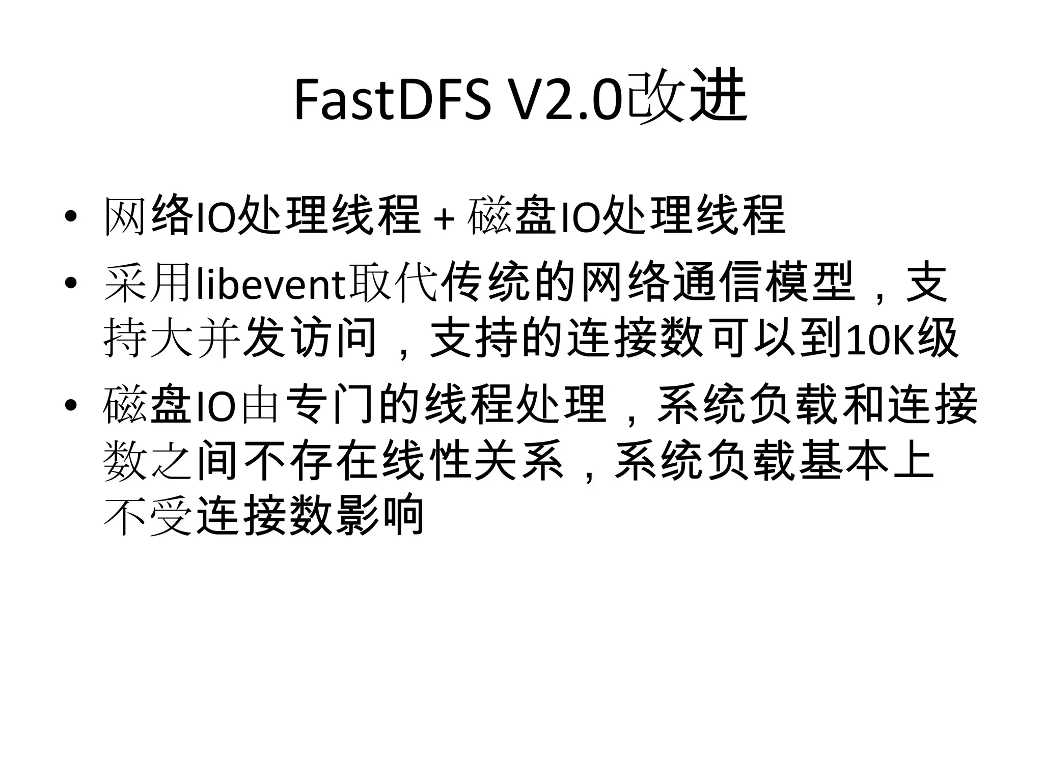 FastDFS V2.0改进
• 网络IO处理线程 + 磁盘IO处理线程
• 采用libevent取代传统的网络通信模型，支
持大并发访问，支持的连接数可以到10K级
• 磁盘IO由专门的线程处理，系统负载和连接
数之间不存在线性关系，系统负载基本上
不受连接数影响
 
