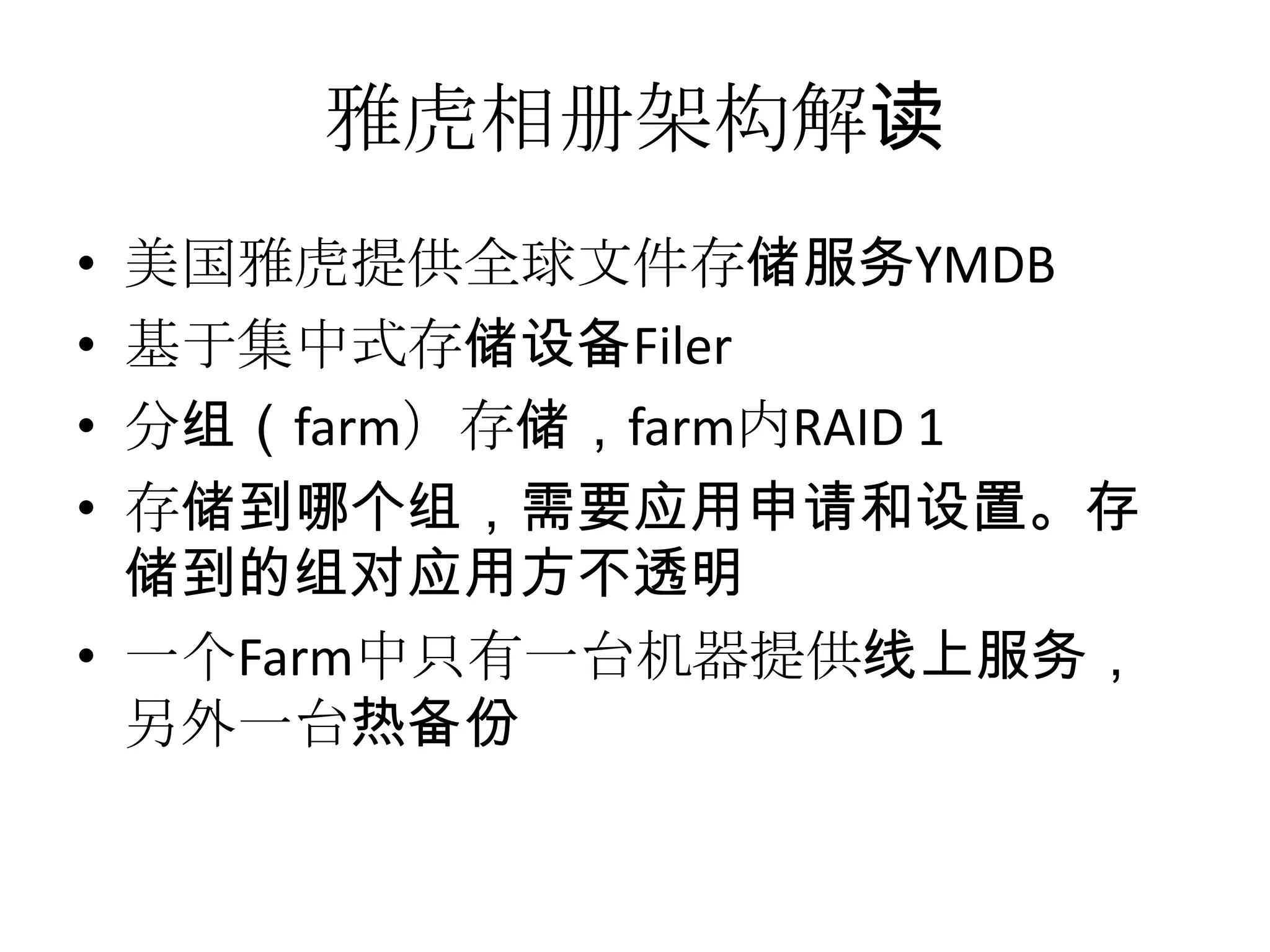 雅虎相册架构解读
• 美国雅虎提供全球文件存储服务YMDB
• 基于集中式存储设备Filer
• 分组（farm）存储，farm内RAID 1
• 存储到哪个组，需要应用申请和设置。存
储到的组对应用方不透明
• 一个Farm中只有一台机器提供线上服务，
另外一台热备份
 