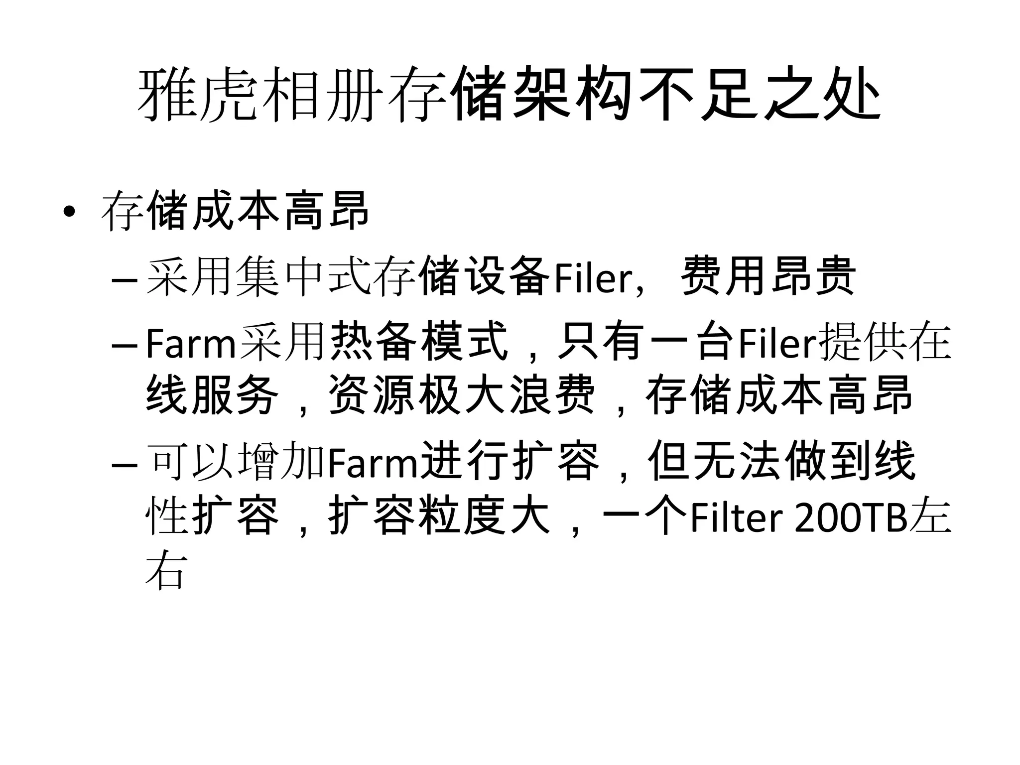 雅虎相册存储架构不足之处
• 存储成本高昂
–采用集中式存储设备Filer，费用昂贵
–Farm采用热备模式，只有一台Filer提供在
线服务，资源极大浪费，存储成本高昂
–可以增加Farm进行扩容，但无法做到线
性扩容，扩容粒度大，一个Filter 200TB左
右
 