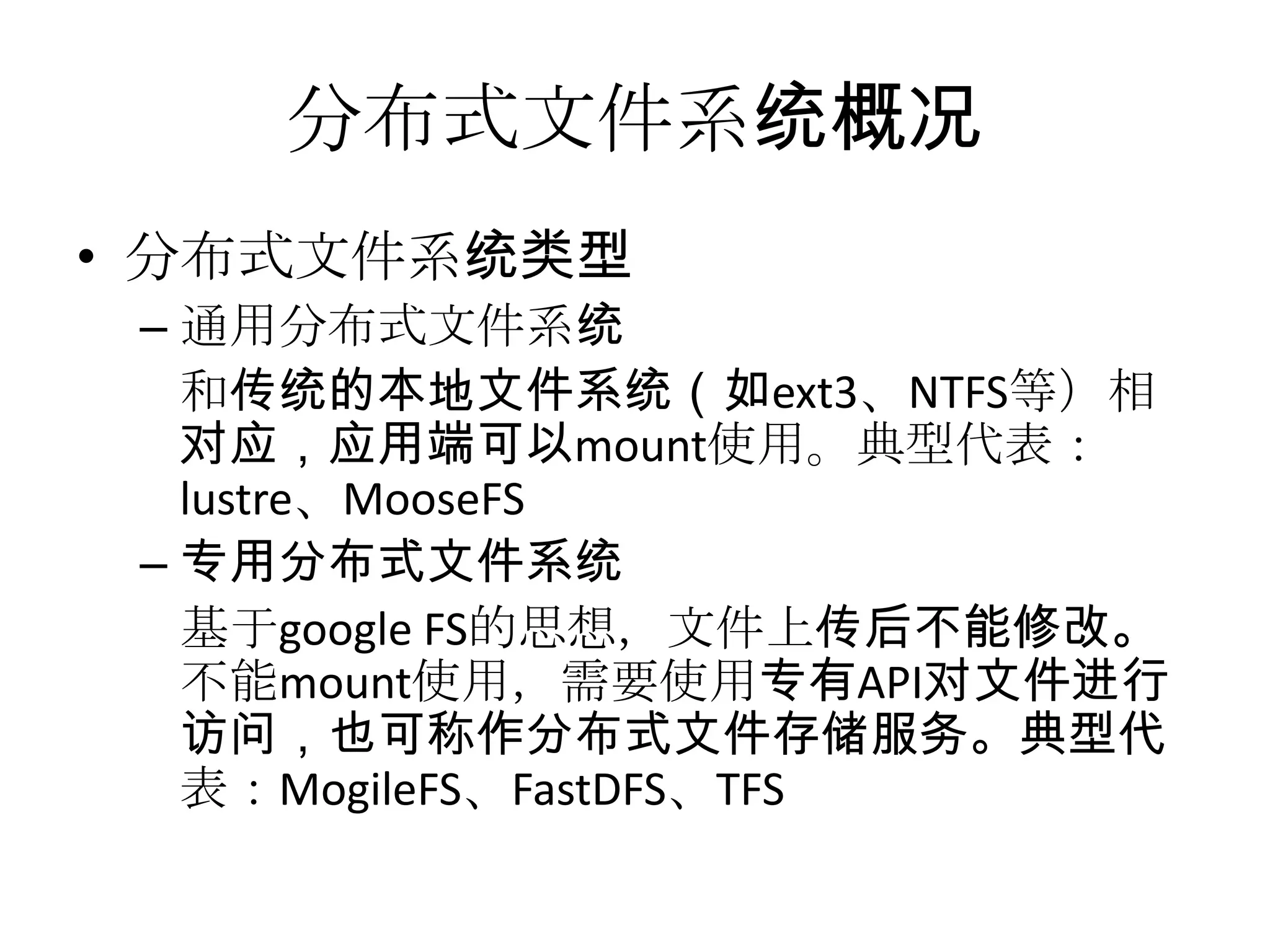 分布式文件系统概况
• 分布式文件系统类型
– 通用分布式文件系统
和传统的本地文件系统（如ext3、NTFS等）相
对应，应用端可以mount使用。典型代表：
lustre、MooseFS
– 专用分布式文件系统
基于google FS的思想，文件上传后不能修改。
不能mount使用，需要使用专有API对文件进行
访问，也可称作分布式文件存储服务。典型代
表：MogileFS、FastDFS、TFS
 