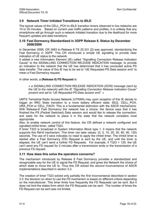 GSM Association Non Confidential
Official Document TS.18
V1.0 Page 18 of 23
3.9 Network Timer Initiated Transitions to IDLE
The typical values of the CELL_PCH to IDLE transition timers observed in live networks are
10 to 30 minutes. Based on current user traffic patterns and profiles, it is unlikely that any
smartphone will go through such a network initiated transition due to the likelihood for more
frequent updates and data transitions.
3.10 Fast Dormancy Standardized in 3GPP Release 8. Status by December
2008/2009
In December 2008, CR 3483 to Release 8 TS 25.331 [2] was approved, standardizing the
Fast Dormancy in 3GPP. This CR introduced a simple UE signalling to provide clear
indication of UE status to the network.
It added a new Information Element (IE) called “Signalling Connection Release Indication
Cause” to the SIGNALLING CONNECTION RELEASE INDICATION message, to provide
an indication to the network that the UE has determined that it has concluded active PS
data transfer. The value of this IE has to be set to “UE Requested PS Data session end” to
mean a Fast Dormancy request.
In other words, a (Release 8) FD Request is:
« a SIGNALLING CONNECTION RELEASE INDICATION (SCRI) message (sent by
the UE to the network) with the IE “Signalling Connection Release Indication Cause”
present and set to “UE Requested PS Data session end”. »
UMTS Terrestrial Radio Access Network (UTRAN) may upon reception of this IE decide to
trigger an RRC State transition to a more battery efficient state: IDLE, CELL_PCH,
URA_PCH or CELL_FACH. This is a fundamental distinction with the ASCR mechanisms.
With Release-8 Fast Dormancy the network has a choice: the device says that it has
finished the PS (Packet Switched) Data session and would like to release the connection,
and waits for the network to place it in the state that the network considers most
appropriate.
Also, to enable network control of this feature, the CR defined a network configured and
signalled inhibit timer, called T323.
If timer T323 is broadcast in System Information Block type 1, it means that the network
supports this Rel-8 mechanism. This timer can take values: (0, 5, 10, 20, 30, 60, 90, 120)
seconds. The use of 0 secs indicates no need to apply the inhibit timer. The inhibit timer is
started after a Fast Dormancy (FD) Request is sent by the UE, and until the timer is
elapsed, the UE can’t send a further FD Requests. For example, if T323 = 120, the UE
can’t send any FD request for 2 minutes after a transmission ends or the transmission of a
previous FD request.
3.11 How does this solve the operators concerns?
The mechanism introduced by Release 8 Fast Dormancy provides a standardized and
recognizable way for the UE to signal the FD Request, and gives the Network the choice of
which state to move the UE to. Thus this CR solved the second inconvenience of ASCR
implementations described in section 3.3.
The creation of timer T323 solved only partially the first inconvenience described in section
3.3: the decision on when to use the FD mechanism is based on different criteria depending
on the manufacturer. This timer limits how frequently the FD Requests can be sent. But it
does not limit the states from which the FD Requests can be sent. The number of times the
FD Request can be sent was not limited.
 