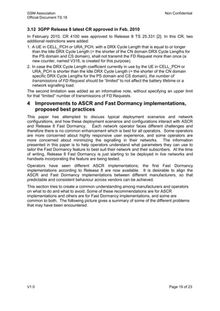 GSM Association Non Confidential
Official Document TS.18
V1.0 Page 19 of 23
3.12 3GPP Release 8 latest CR approved in Feb. 2010
In February 2010, CR 4100 was approved to Release 8 TS 25.331 [2]. In this CR, two
additional restrictions were added:
1. A UE in CELL_PCH or URA_PCH, with a DRX Cycle Length that is equal to or longer
than the Idle DRX Cycle Length (= the shorter of the CN domain DRX Cycle Lengths for
the PS domain and CS domain), shall not transmit the FD Request more than once (a
new counter, named V316, is created for this purpose).
2. In case the DRX Cycle Length coefficient currently in use by the UE in CELL_PCH or
URA_PCH is shorter than the Idle DRX Cycle Length (= the shorter of the CN domain
specific DRX Cycle Lengths for the PS domain and CS domain), the number of
transmissions of FD Request should be “limited” to not affect the battery lifetime or a
network signalling load.
The second limitation was added as an informative note, without specifying an upper limit
for that “limited” number of transmissions of FD Requests.
4 Improvements to ASCR and Fast Dormancy implementations,
proposed best practices
This paper has attempted to discuss typical deployment scenarios and network
configurations, and how these deployment scenarios and configurations interact with ASCR
and Release 8 Fast Dormancy. Each network operator faces different challenges and
therefore there is no common enhancement which is best for all operators. Some operators
are more concerned about highly responsive user experience, and some operators are
more concerned about minimizing the signalling in their networks. The information
presented in this paper is to help operators understand what parameters they can use to
tailor the Fast Dormancy feature to best suit their network and their subscribers. At the time
of writing, Release 8 Fast Dormancy is just starting to be deployed in live networks and
handsets incorporating the feature are being tested.
Operators have seen different ASCR implementations; the first Fast Dormancy
implementations according to Release 8 are now available. It is desirable to align the
ASCR and Fast Dormancy implementations between different manufacturers, so that
predictable and consistent behaviour across vendors can be achieved.
This section tries to create a common understanding among manufacturers and operators
on what to do and what to avoid. Some of these recommendations are for ASCR
implementations and others are for Fast Dormancy implementations, and some are
common to both. The following picture gives a summary of some of the different problems
that may have been encountered.
 
