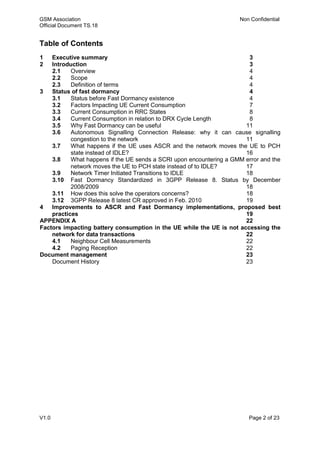 GSM Association Non Confidential
Official Document TS.18
V1.0 Page 2 of 23
Table of Contents
1 Executive summary 3
2 Introduction 3
2.1 Overview 4
2.2 Scope 4
2.3 Definition of terms 4
3 Status of fast dormancy 4
3.1 Status before Fast Dormancy existence 4
3.2 Factors Impacting UE Current Consumption 7
3.3 Current Consumption in RRC States 8
3.4 Current Consumption in relation to DRX Cycle Length 8
3.5 Why Fast Dormancy can be useful 11
3.6 Autonomous Signalling Connection Release: why it can cause signalling
congestion to the network 11
3.7 What happens if the UE uses ASCR and the network moves the UE to PCH
state instead of IDLE? 16
3.8 What happens if the UE sends a SCRI upon encountering a GMM error and the
network moves the UE to PCH state instead of to IDLE? 17
3.9 Network Timer Initiated Transitions to IDLE 18
3.10 Fast Dormancy Standardized in 3GPP Release 8. Status by December
2008/2009 18
3.11 How does this solve the operators concerns? 18
3.12 3GPP Release 8 latest CR approved in Feb. 2010 19
4 Improvements to ASCR and Fast Dormancy implementations, proposed best
practices 19
APPENDIX A 22
Factors impacting battery consumption in the UE while the UE is not accessing the
network for data transactions 22
4.1 Neighbour Cell Measurements 22
4.2 Paging Reception 22
Document management 23
Document History 23
 